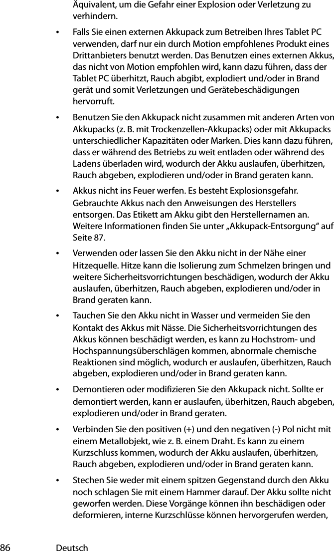  86 DeutschÄquivalent, um die Gefahr einer Explosion oder Verletzung zu verhindern.•Falls Sie einen externen Akkupack zum Betreiben Ihres Tablet PC verwenden, darf nur ein durch Motion empfohlenes Produkt eines Drittanbieters benutzt werden. Das Benutzen eines externen Akkus, das nicht von Motion empfohlen wird, kann dazu führen, dass der Tablet PC überhitzt, Rauch abgibt, explodiert und/oder in Brand gerät und somit Verletzungen und Gerätebeschädigungen hervorruft.•Benutzen Sie den Akkupack nicht zusammen mit anderen Arten von Akkupacks (z. B. mit Trockenzellen-Akkupacks) oder mit Akkupacks unterschiedlicher Kapazitäten oder Marken. Dies kann dazu führen, dass er während des Betriebs zu weit entladen oder während des Ladens überladen wird, wodurch der Akku auslaufen, überhitzen, Rauch abgeben, explodieren und/oder in Brand geraten kann.•Akkus nicht ins Feuer werfen. Es besteht Explosionsgefahr. Gebrauchte Akkus nach den Anweisungen des Herstellers entsorgen. Das Etikett am Akku gibt den Herstellernamen an. Weitere Informationen finden Sie unter „Akkupack-Entsorgung“ auf Seite 87.•Verwenden oder lassen Sie den Akku nicht in der Nähe einer Hitzequelle. Hitze kann die Isolierung zum Schmelzen bringen und weitere Sicherheitsvorrichtungen beschädigen, wodurch der Akku auslaufen, überhitzen, Rauch abgeben, explodieren und/oder in Brand geraten kann.•Tauchen Sie den Akku nicht in Wasser und vermeiden Sie den Kontakt des Akkus mit Nässe. Die Sicherheitsvorrichtungen des Akkus können beschädigt werden, es kann zu Hochstrom- und Hochspannungsüberschlägen kommen, abnormale chemische Reaktionen sind möglich, wodurch er auslaufen, überhitzen, Rauch abgeben, explodieren und/oder in Brand geraten kann.•Demontieren oder modifizieren Sie den Akkupack nicht. Sollte er demontiert werden, kann er auslaufen, überhitzen, Rauch abgeben, explodieren und/oder in Brand geraten.•Verbinden Sie den positiven (+) und den negativen (-) Pol nicht mit einem Metallobjekt, wie z. B. einem Draht. Es kann zu einem Kurzschluss kommen, wodurch der Akku auslaufen, überhitzen, Rauch abgeben, explodieren und/oder in Brand geraten kann.•Stechen Sie weder mit einem spitzen Gegenstand durch den Akku noch schlagen Sie mit einem Hammer darauf. Der Akku sollte nicht geworfen werden. Diese Vorgänge können ihn beschädigen oder deformieren, interne Kurzschlüsse können hervorgerufen werden, 