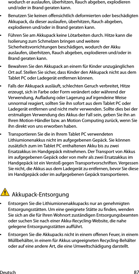 Deutsch 87wodurch er auslaufen, überhitzen, Rauch abgeben, explodieren und/oder in Brand geraten kann.•Benutzen Sie keinen offensichtlich deformierten oder beschädigten Akkupack, da dieser auslaufen, überhitzen, Rauch abgeben, explodieren und/oder in Brand geraten kann.•Führen Sie am Akkupack keine Lötarbeiten durch. Hitze kann die Isolierung zum Schmelzen bringen und weitere Sicherheitsvorrichtungen beschädigen, wodurch der Akku auslaufen, überhitzen, Rauch abgeben, explodieren und/oder in Brand geraten kann.•Bewahren Sie den Akkupack an einem für Kinder unzugänglichen Ort auf. Stellen Sie sicher, dass Kinder den Akkupack nicht aus dem Tablet PC oder Ladegerät entfernen können.•Falls der Akkupack ausläuft, schlechten Geruch verbreitet, Hitze erzeugt, sich in Farbe oder Form verändert oder während der Verwendung, Aufladung oder Lagerung auf irgendeine Weise unnormal reagiert, sollten Sie ihn sofort aus dem Tablet PC oder Ladegerät entfernen und nicht mehr verwenden. Sollte dies bei der erstmaligen Verwendung des Akkus der Fall sein, geben Sie ihn an Ihren Motion-Händler bzw. an Motion Computing zurück, wenn Sie ihn direkt von uns erworben haben.•Transportieren Sie die in Ihrem Tablet PC verwendeten Lithiumionenakkus nicht im aufgegebenen Gepäck. Sie können zusätzlich zum im Tablet PC enthaltenen Akku bis zu zwei Ersatzakkus im Handgepäck mitnehmen. Der Transport von Akkus im aufgegebenen Gepäck oder von mehr als zwei Ersatzakkus im Handgepäck ist ein Verstoß gegen Transportvorschriften. Vergessen Sie nicht, die Akkus aus dem Ladegerät zu entfernen, bevor Sie diese im Handgepäck oder im aufgegebenen Gepäck transportieren.Akkupack-Entsorgung•Entsorgen Sie die Lithiumionenakkupacks nur an genehmigten Entsorgungsstätten. Um eine geeignete Stätte zu finden, wenden Sie sich an die für Ihren Wohnort zuständigen Entsorgungsbeamten oder suchen Sie nach einer Akku-Recycling-Website, die nahe gelegene Entsorgungsstätten aufführt.•Entsorgen Sie die Akkupacks nicht in einem offenen Feuer, in einem Müllbehälter, in einem für Akkus ungeeigneten Recycling-Behälter oder auf eine andere Art, die eine Umweltschädigung darstellt.