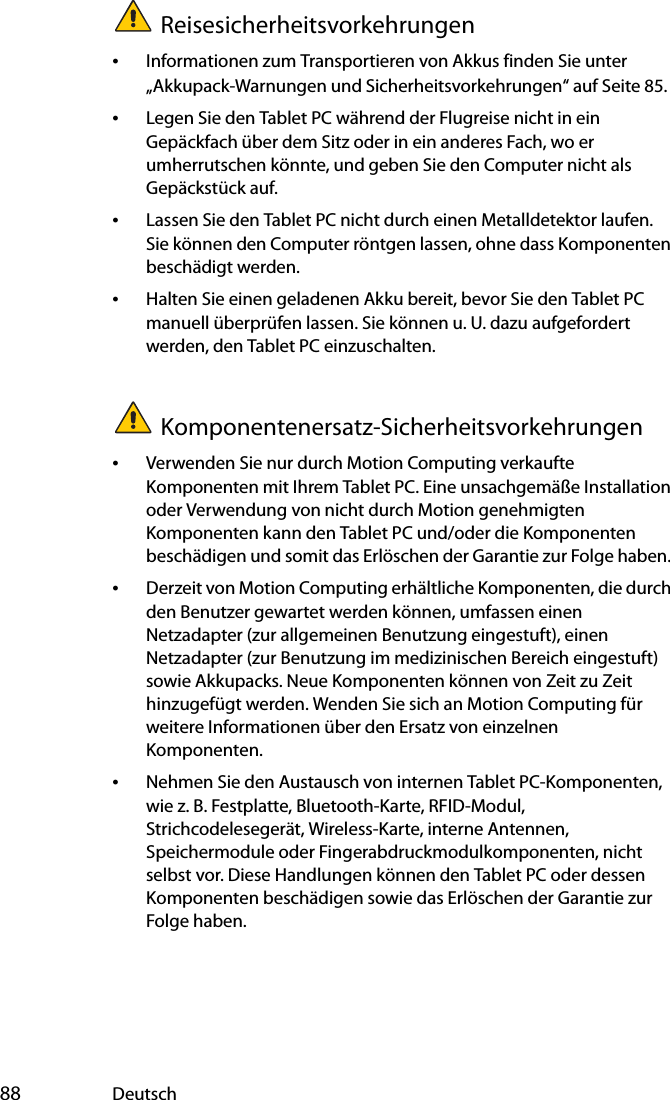  88 DeutschReisesicherheitsvorkehrungen•Informationen zum Transportieren von Akkus finden Sie unter „Akkupack-Warnungen und Sicherheitsvorkehrungen“ auf Seite 85.•Legen Sie den Tablet PC während der Flugreise nicht in ein Gepäckfach über dem Sitz oder in ein anderes Fach, wo er umherrutschen könnte, und geben Sie den Computer nicht als Gepäckstück auf.•Lassen Sie den Tablet PC nicht durch einen Metalldetektor laufen. Sie können den Computer röntgen lassen, ohne dass Komponenten beschädigt werden.•Halten Sie einen geladenen Akku bereit, bevor Sie den Tablet PC manuell überprüfen lassen. Sie können u. U. dazu aufgefordert werden, den Tablet PC einzuschalten.Komponentenersatz-Sicherheitsvorkehrungen•Verwenden Sie nur durch Motion Computing verkaufte Komponenten mit Ihrem Tablet PC. Eine unsachgemäße Installation oder Verwendung von nicht durch Motion genehmigten Komponenten kann den Tablet PC und/oder die Komponenten beschädigen und somit das Erlöschen der Garantie zur Folge haben. •Derzeit von Motion Computing erhältliche Komponenten, die durch den Benutzer gewartet werden können, umfassen einen Netzadapter (zur allgemeinen Benutzung eingestuft), einen Netzadapter (zur Benutzung im medizinischen Bereich eingestuft) sowie Akkupacks. Neue Komponenten können von Zeit zu Zeit hinzugefügt werden. Wenden Sie sich an Motion Computing für weitere Informationen über den Ersatz von einzelnen Komponenten.•Nehmen Sie den Austausch von internen Tablet PC-Komponenten, wie z. B. Festplatte, Bluetooth-Karte, RFID-Modul, Strichcodelesegerät, Wireless-Karte, interne Antennen, Speichermodule oder Fingerabdruckmodulkomponenten, nicht selbst vor. Diese Handlungen können den Tablet PC oder dessen Komponenten beschädigen sowie das Erlöschen der Garantie zur Folge haben. 