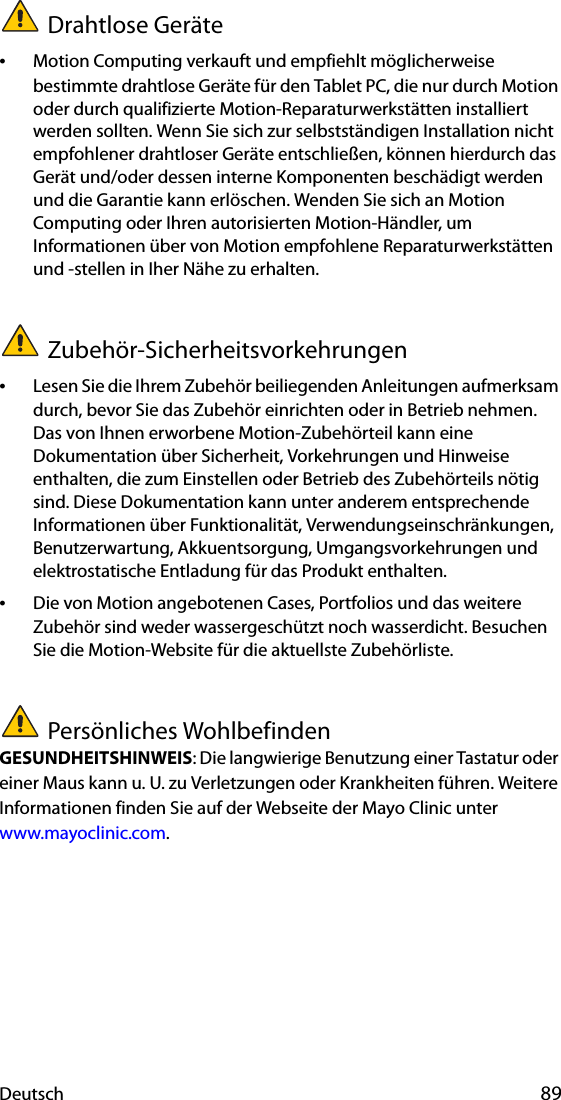 Deutsch 89Drahtlose Geräte•Motion Computing verkauft und empfiehlt möglicherweise bestimmte drahtlose Geräte für den Tablet PC, die nur durch Motion oder durch qualifizierte Motion-Reparaturwerkstätten installiert werden sollten. Wenn Sie sich zur selbstständigen Installation nicht empfohlener drahtloser Geräte entschließen, können hierdurch das Gerät und/oder dessen interne Komponenten beschädigt werden und die Garantie kann erlöschen. Wenden Sie sich an Motion Computing oder Ihren autorisierten Motion-Händler, um Informationen über von Motion empfohlene Reparaturwerkstätten und -stellen in Iher Nähe zu erhalten.Zubehör-Sicherheitsvorkehrungen•Lesen Sie die Ihrem Zubehör beiliegenden Anleitungen aufmerksam durch, bevor Sie das Zubehör einrichten oder in Betrieb nehmen. Das von Ihnen erworbene Motion-Zubehörteil kann eine Dokumentation über Sicherheit, Vorkehrungen und Hinweise enthalten, die zum Einstellen oder Betrieb des Zubehörteils nötig sind. Diese Dokumentation kann unter anderem entsprechende Informationen über Funktionalität, Verwendungseinschränkungen, Benutzerwartung, Akkuentsorgung, Umgangsvorkehrungen und elektrostatische Entladung für das Produkt enthalten.•Die von Motion angebotenen Cases, Portfolios und das weitere Zubehör sind weder wassergeschützt noch wasserdicht. Besuchen Sie die Motion-Website für die aktuellste Zubehörliste.Persönliches WohlbefindenGESUNDHEITSHINWEIS: Die langwierige Benutzung einer Tastatur oder einer Maus kann u. U. zu Verletzungen oder Krankheiten führen. Weitere Informationen finden Sie auf der Webseite der Mayo Clinic unter www.mayoclinic.com.