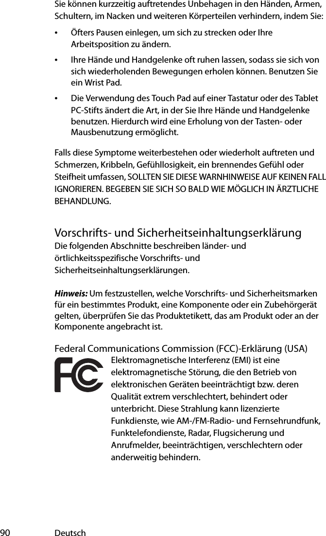  90 DeutschSie können kurzzeitig auftretendes Unbehagen in den Händen, Armen, Schultern, im Nacken und weiteren Körperteilen verhindern, indem Sie:•Öfters Pausen einlegen, um sich zu strecken oder Ihre Arbeitsposition zu ändern.•Ihre Hände und Handgelenke oft ruhen lassen, sodass sie sich von sich wiederholenden Bewegungen erholen können. Benutzen Sie ein Wrist Pad.•Die Verwendung des Touch Pad auf einer Tastatur oder des Tablet PC-Stifts ändert die Art, in der Sie Ihre Hände und Handgelenke benutzen. Hierdurch wird eine Erholung von der Tasten- oder Mausbenutzung ermöglicht.Falls diese Symptome weiterbestehen oder wiederholt auftreten und Schmerzen, Kribbeln, Gefühllosigkeit, ein brennendes Gefühl oder Steifheit umfassen, SOLLTEN SIE DIESE WARNHINWEISE AUF KEINEN FALL IGNORIEREN. BEGEBEN SIE SICH SO BALD WIE MÖGLICH IN ÄRZTLICHE BEHANDLUNG.Vorschrifts- und SicherheitseinhaltungserklärungDie folgenden Abschnitte beschreiben länder- und örtlichkeitsspezifische Vorschrifts- und Sicherheitseinhaltungserklärungen.Hinweis: Um festzustellen, welche Vorschrifts- und Sicherheitsmarken für ein bestimmtes Produkt, eine Komponente oder ein Zubehörgerät gelten, überprüfen Sie das Produktetikett, das am Produkt oder an der Komponente angebracht ist.Federal Communications Commission (FCC)-Erklärung (USA)Elektromagnetische Interferenz (EMI) ist eine elektromagnetische Störung, die den Betrieb von elektronischen Geräten beeinträchtigt bzw. deren Qualität extrem verschlechtert, behindert oder unterbricht. Diese Strahlung kann lizenzierte Funkdienste, wie AM-/FM-Radio- und Fernsehrundfunk, Funktelefondienste, Radar, Flugsicherung und Anrufmelder, beeinträchtigen, verschlechtern oder anderweitig behindern.