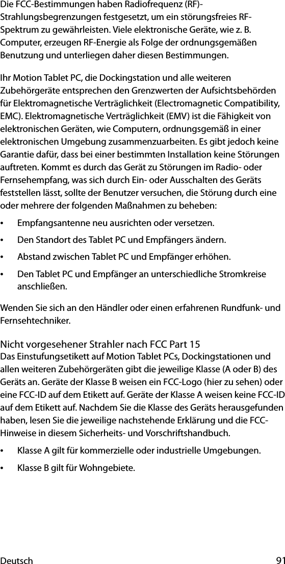 Deutsch 91Die FCC-Bestimmungen haben Radiofrequenz (RF)-Strahlungsbegrenzungen festgesetzt, um ein störungsfreies RF-Spektrum zu gewährleisten. Viele elektronische Geräte, wie z. B. Computer, erzeugen RF-Energie als Folge der ordnungsgemäßen Benutzung und unterliegen daher diesen Bestimmungen.Ihr Motion Tablet PC, die Dockingstation und alle weiteren Zubehörgeräte entsprechen den Grenzwerten der Aufsichtsbehörden für Elektromagnetische Verträglichkeit (Electromagnetic Compatibility, EMC). Elektromagnetische Verträglichkeit (EMV) ist die Fähigkeit von elektronischen Geräten, wie Computern, ordnungsgemäß in einer elektronischen Umgebung zusammenzuarbeiten. Es gibt jedoch keine Garantie dafür, dass bei einer bestimmten Installation keine Störungen auftreten. Kommt es durch das Gerät zu Störungen im Radio- oder Fernsehempfang, was sich durch Ein- oder Ausschalten des Geräts feststellen lässt, sollte der Benutzer versuchen, die Störung durch eine oder mehrere der folgenden Maßnahmen zu beheben:•Empfangsantenne neu ausrichten oder versetzen.•Den Standort des Tablet PC und Empfängers ändern.•Abstand zwischen Tablet PC und Empfänger erhöhen.•Den Tablet PC und Empfänger an unterschiedliche Stromkreise anschließen.Wenden Sie sich an den Händler oder einen erfahrenen Rundfunk- und Fernsehtechniker. Nicht vorgesehener Strahler nach FCC Part 15Das Einstufungsetikett auf Motion Tablet PCs, Dockingstationen und allen weiteren Zubehörgeräten gibt die jeweilige Klasse (A oder B) des Geräts an. Geräte der Klasse B weisen ein FCC-Logo (hier zu sehen) oder eine FCC-ID auf dem Etikett auf. Geräte der Klasse A weisen keine FCC-ID auf dem Etikett auf. Nachdem Sie die Klasse des Geräts herausgefunden haben, lesen Sie die jeweilige nachstehende Erklärung und die FCC-Hinweise in diesem Sicherheits- und Vorschriftshandbuch.•Klasse A gilt für kommerzielle oder industrielle Umgebungen.•Klasse B gilt für Wohngebiete.