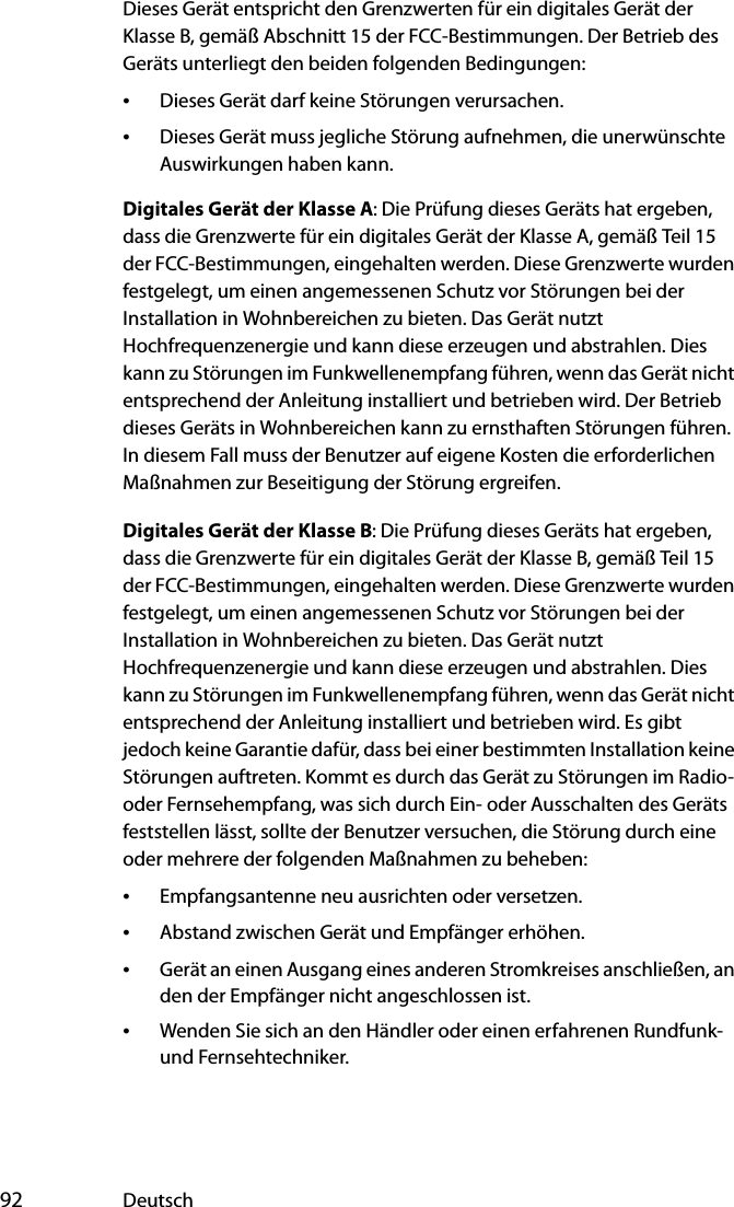  92 DeutschDieses Gerät entspricht den Grenzwerten für ein digitales Gerät der Klasse B, gemäß Abschnitt 15 der FCC-Bestimmungen. Der Betrieb des Geräts unterliegt den beiden folgenden Bedingungen:•Dieses Gerät darf keine Störungen verursachen.•Dieses Gerät muss jegliche Störung aufnehmen, die unerwünschte Auswirkungen haben kann.Digitales Gerät der Klasse A: Die Prüfung dieses Geräts hat ergeben, dass die Grenzwerte für ein digitales Gerät der Klasse A, gemäß Teil 15 der FCC-Bestimmungen, eingehalten werden. Diese Grenzwerte wurden festgelegt, um einen angemessenen Schutz vor Störungen bei der Installation in Wohnbereichen zu bieten. Das Gerät nutzt Hochfrequenzenergie und kann diese erzeugen und abstrahlen. Dies kann zu Störungen im Funkwellenempfang führen, wenn das Gerät nicht entsprechend der Anleitung installiert und betrieben wird. Der Betrieb dieses Geräts in Wohnbereichen kann zu ernsthaften Störungen führen. In diesem Fall muss der Benutzer auf eigene Kosten die erforderlichen Maßnahmen zur Beseitigung der Störung ergreifen.Digitales Gerät der Klasse B: Die Prüfung dieses Geräts hat ergeben, dass die Grenzwerte für ein digitales Gerät der Klasse B, gemäß Teil 15 der FCC-Bestimmungen, eingehalten werden. Diese Grenzwerte wurden festgelegt, um einen angemessenen Schutz vor Störungen bei der Installation in Wohnbereichen zu bieten. Das Gerät nutzt Hochfrequenzenergie und kann diese erzeugen und abstrahlen. Dies kann zu Störungen im Funkwellenempfang führen, wenn das Gerät nicht entsprechend der Anleitung installiert und betrieben wird. Es gibt jedoch keine Garantie dafür, dass bei einer bestimmten Installation keine Störungen auftreten. Kommt es durch das Gerät zu Störungen im Radio- oder Fernsehempfang, was sich durch Ein- oder Ausschalten des Geräts feststellen lässt, sollte der Benutzer versuchen, die Störung durch eine oder mehrere der folgenden Maßnahmen zu beheben:•Empfangsantenne neu ausrichten oder versetzen.•Abstand zwischen Gerät und Empfänger erhöhen.•Gerät an einen Ausgang eines anderen Stromkreises anschließen, an den der Empfänger nicht angeschlossen ist.•Wenden Sie sich an den Händler oder einen erfahrenen Rundfunk- und Fernsehtechniker.