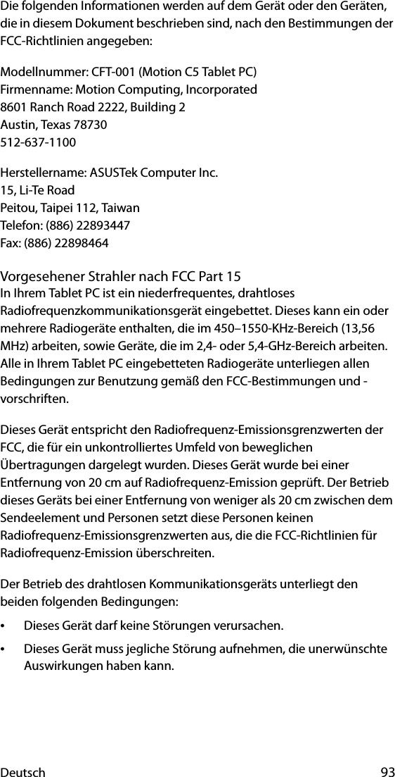 Deutsch 93Die folgenden Informationen werden auf dem Gerät oder den Geräten, die in diesem Dokument beschrieben sind, nach den Bestimmungen der FCC-Richtlinien angegeben:Modellnummer: CFT-001 (Motion C5 Tablet PC)Firmenname: Motion Computing, Incorporated8601 Ranch Road 2222, Building 2Austin, Texas 78730512-637-1100Herstellername: ASUSTek Computer Inc.15, Li-Te RoadPeitou, Taipei 112, TaiwanTelefon: (886) 22893447Fax: (886) 22898464Vorgesehener Strahler nach FCC Part 15In Ihrem Tablet PC ist ein niederfrequentes, drahtloses Radiofrequenzkommunikationsgerät eingebettet. Dieses kann ein oder mehrere Radiogeräte enthalten, die im 450–1550-KHz-Bereich (13,56 MHz) arbeiten, sowie Geräte, die im 2,4- oder 5,4-GHz-Bereich arbeiten. Alle in Ihrem Tablet PC eingebetteten Radiogeräte unterliegen allen Bedingungen zur Benutzung gemäß den FCC-Bestimmungen und -vorschriften.Dieses Gerät entspricht den Radiofrequenz-Emissionsgrenzwerten der FCC, die für ein unkontrolliertes Umfeld von beweglichen Übertragungen dargelegt wurden. Dieses Gerät wurde bei einer Entfernung von 20 cm auf Radiofrequenz-Emission geprüft. Der Betrieb dieses Geräts bei einer Entfernung von weniger als 20 cm zwischen dem Sendeelement und Personen setzt diese Personen keinen Radiofrequenz-Emissionsgrenzwerten aus, die die FCC-Richtlinien für Radiofrequenz-Emission überschreiten.Der Betrieb des drahtlosen Kommunikationsgeräts unterliegt den beiden folgenden Bedingungen:•Dieses Gerät darf keine Störungen verursachen.•Dieses Gerät muss jegliche Störung aufnehmen, die unerwünschte Auswirkungen haben kann.