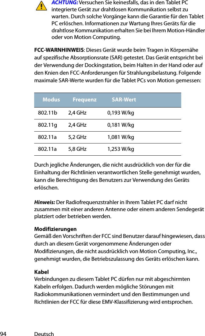  94 DeutschACHTUNG: Versuchen Sie keinesfalls, das in den Tablet PC integrierte Gerät zur drahtlosen Kommunikation selbst zu warten. Durch solche Vorgänge kann die Garantie für den Tablet PC erlöschen. Informationen zur Wartung Ihres Geräts für die drahtlose Kommunikation erhalten Sie bei Ihrem Motion-Händler oder von Motion Computing.FCC-WARNHINWEIS: Dieses Gerät wurde beim Tragen in Körpernähe auf spezifische Absorptionsrate (SAR) getestet. Das Gerät entspricht bei der Verwendung der Dockingstation, beim Halten in der Hand oder auf den Knien den FCC-Anforderungen für Strahlungsbelastung. Folgende maximale SAR-Werte wurden für die Tablet PCs von Motion gemessen:Durch jegliche Änderungen, die nicht ausdrücklich von der für die Einhaltung der Richtlinien verantwortlichen Stelle genehmigt wurden, kann die Berechtigung des Benutzers zur Verwendung des Geräts erlöschen.Hinweis: Der Radiofrequenzstrahler in Ihrem Tablet PC darf nicht zusammen mit einer anderen Antenne oder einem anderen Sendegerät platziert oder betrieben werden.ModifizierungenGemäß den Vorschriften der FCC sind Benutzer darauf hingewiesen, dass durch an diesem Gerät vorgenommene Änderungen oder Modifizierungen, die nicht ausdrücklich von Motion Computing, Inc., genehmigt wurden, die Betriebszulassung des Geräts erlöschen kann.KabelVerbindungen zu diesem Tablet PC dürfen nur mit abgeschirmten Kabeln erfolgen. Dadurch werden mögliche Störungen mit Radiokommunikationen vermindert und den Bestimmungen und Richtlinien der FCC für diese EMV-Klassifizierung wird entsprochen.Modus Frequenz SAR-Wert802.11b 2,4 GHz 0,193 W/kg802.11g 2,4 GHz 0,181 W/kg802.11a 5,2 GHz 1,081 W/kg802.11a 5,8 GHz 1,253 W/kg