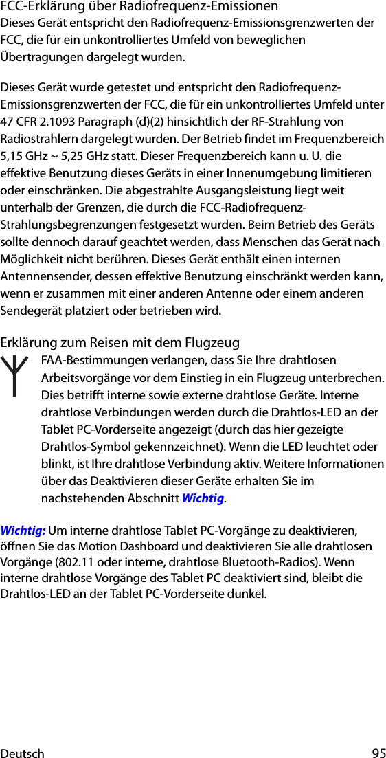 Deutsch 95FCC-Erklärung über Radiofrequenz-EmissionenDieses Gerät entspricht den Radiofrequenz-Emissionsgrenzwerten der FCC, die für ein unkontrolliertes Umfeld von beweglichen Übertragungen dargelegt wurden.Dieses Gerät wurde getestet und entspricht den Radiofrequenz-Emissionsgrenzwerten der FCC, die für ein unkontrolliertes Umfeld unter 47 CFR 2.1093 Paragraph (d)(2) hinsichtlich der RF-Strahlung von Radiostrahlern dargelegt wurden. Der Betrieb findet im Frequenzbereich 5,15 GHz ~ 5,25 GHz statt. Dieser Frequenzbereich kann u. U. die effektive Benutzung dieses Geräts in einer Innenumgebung limitieren oder einschränken. Die abgestrahlte Ausgangsleistung liegt weit unterhalb der Grenzen, die durch die FCC-Radiofrequenz-Strahlungsbegrenzungen festgesetzt wurden. Beim Betrieb des Geräts sollte dennoch darauf geachtet werden, dass Menschen das Gerät nach Möglichkeit nicht berühren. Dieses Gerät enthält einen internen Antennensender, dessen effektive Benutzung einschränkt werden kann, wenn er zusammen mit einer anderen Antenne oder einem anderen Sendegerät platziert oder betrieben wird.Erklärung zum Reisen mit dem FlugzeugFAA-Bestimmungen verlangen, dass Sie Ihre drahtlosen Arbeitsvorgänge vor dem Einstieg in ein Flugzeug unterbrechen. Dies betrifft interne sowie externe drahtlose Geräte. Interne drahtlose Verbindungen werden durch die Drahtlos-LED an der Tablet PC-Vorderseite angezeigt (durch das hier gezeigte Drahtlos-Symbol gekennzeichnet). Wenn die LED leuchtet oder blinkt, ist Ihre drahtlose Verbindung aktiv. Weitere Informationen über das Deaktivieren dieser Geräte erhalten Sie im nachstehenden Abschnitt Wichtig.Wichtig: Um interne drahtlose Tablet PC-Vorgänge zu deaktivieren, öffnen Sie das Motion Dashboard und deaktivieren Sie alle drahtlosen Vorgänge (802.11 oder interne, drahtlose Bluetooth-Radios). Wenn interne drahtlose Vorgänge des Tablet PC deaktiviert sind, bleibt die Drahtlos-LED an der Tablet PC-Vorderseite dunkel. 