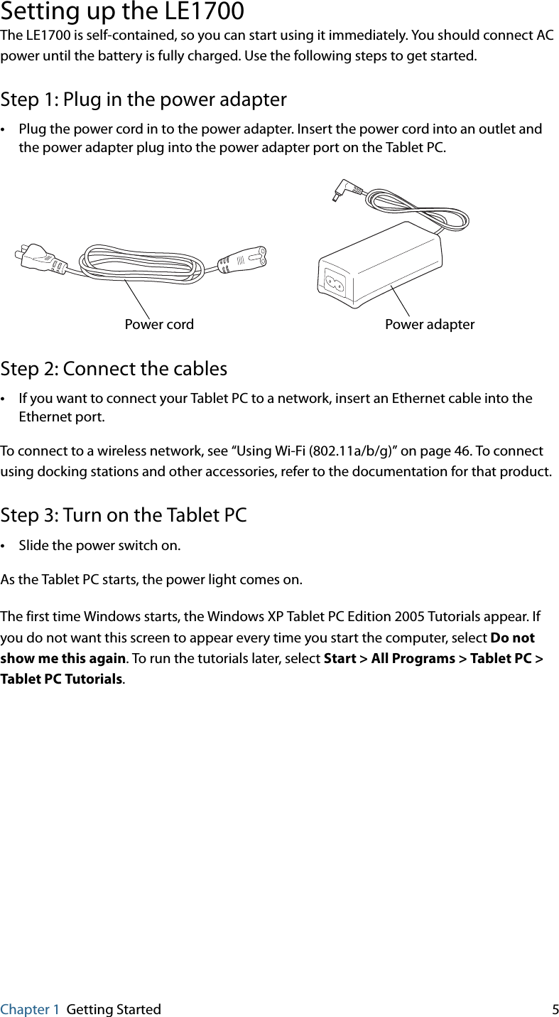 Chapter 1 Getting Started 5Setting up the LE1700The LE1700 is self-contained, so you can start using it immediately. You should connect AC power until the battery is fully charged. Use the following steps to get started.Step 1: Plug in the power adapter•Plug the power cord in to the power adapter. Insert the power cord into an outlet and the power adapter plug into the power adapter port on the Tablet PC.Step 2: Connect the cables•If you want to connect your Tablet PC to a network, insert an Ethernet cable into the Ethernet port.To connect to a wireless network, see “Using Wi-Fi (802.11a/b/g)” on page 46. To connect using docking stations and other accessories, refer to the documentation for that product.Step 3: Turn on the Tablet PC•Slide the power switch on.As the Tablet PC starts, the power light comes on.The first time Windows starts, the Windows XP Tablet PC Edition 2005 Tutorials appear. If you do not want this screen to appear every time you start the computer, select Do not show me this again. To run the tutorials later, select Start &gt; All Programs &gt; Tablet PC &gt; Tablet PC Tutorials.Power adapterPower cord