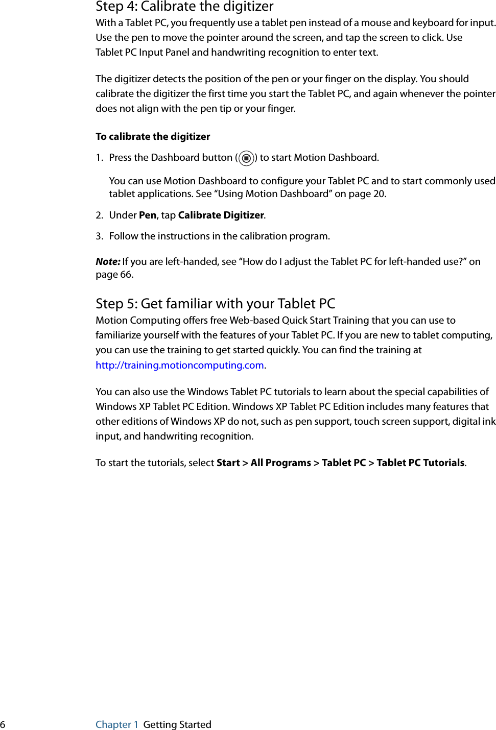 6Chapter 1 Getting StartedStep 4: Calibrate the digitizerWith a Tablet PC, you frequently use a tablet pen instead of a mouse and keyboard for input. Use the pen to move the pointer around the screen, and tap the screen to click. Use Tablet PC Input Panel and handwriting recognition to enter text.The digitizer detects the position of the pen or your finger on the display. You should calibrate the digitizer the first time you start the Tablet PC, and again whenever the pointer does not align with the pen tip or your finger.To calibrate the digitizer1. Press the Dashboard button ( ) to start Motion Dashboard.You can use Motion Dashboard to configure your Tablet PC and to start commonly used tablet applications. See “Using Motion Dashboard” on page 20.2. Under Pen, tap Calibrate Digitizer.3. Follow the instructions in the calibration program.Note: If you are left-handed, see “How do I adjust the Tablet PC for left-handed use?” on page 66.Step 5: Get familiar with your Tablet PCMotion Computing offers free Web-based Quick Start Training that you can use to familiarize yourself with the features of your Tablet PC. If you are new to tablet computing, you can use the training to get started quickly. You can find the training athttp://training.motioncomputing.com.You can also use the Windows Tablet PC tutorials to learn about the special capabilities of Windows XP Tablet PC Edition. Windows XP Tablet PC Edition includes many features that other editions of Windows XP do not, such as pen support, touch screen support, digital ink input, and handwriting recognition.To start the tutorials, select Start &gt; All Programs &gt; Tablet PC &gt; Tablet PC Tutorials.