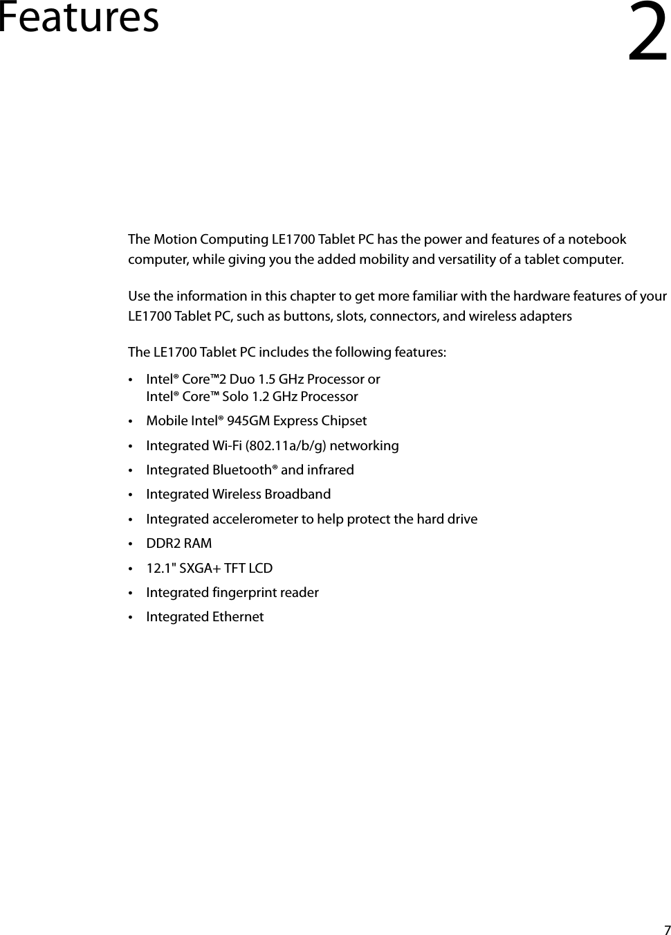 7Features 2The Motion Computing LE1700 Tablet PC has the power and features of a notebook computer, while giving you the added mobility and versatility of a tablet computer.Use the information in this chapter to get more familiar with the hardware features of your LE1700 Tablet PC, such as buttons, slots, connectors, and wireless adaptersThe LE1700 Tablet PC includes the following features:•Intel® Core™2 Duo 1.5 GHz Processor orIntel® Core™ Solo 1.2 GHz Processor•Mobile Intel® 945GM Express Chipset•Integrated Wi-Fi (802.11a/b/g) networking•Integrated Bluetooth® and infrared•Integrated Wireless Broadband•Integrated accelerometer to help protect the hard drive•DDR2 RAM•12.1&quot; SXGA+ TFT LCD•Integrated fingerprint reader•Integrated Ethernet
