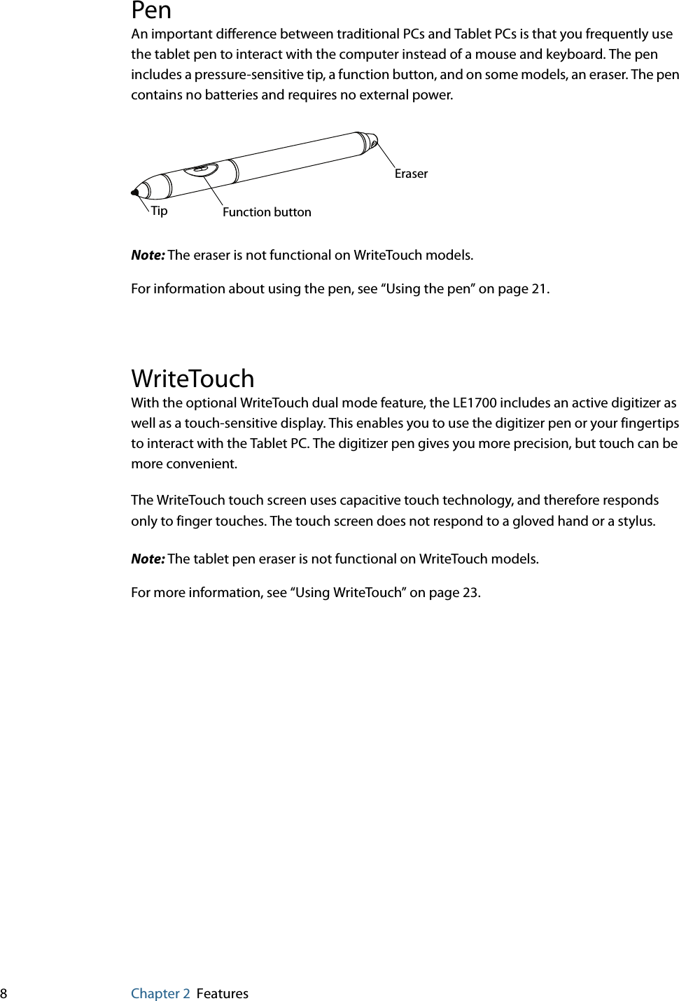 8Chapter 2 FeaturesPenAn important difference between traditional PCs and Tablet PCs is that you frequently use the tablet pen to interact with the computer instead of a mouse and keyboard. The pen includes a pressure-sensitive tip, a function button, and on some models, an eraser. The pen contains no batteries and requires no external power. Note: The eraser is not functional on WriteTouch models.For information about using the pen, see “Using the pen” on page 21.WriteTouchWith the optional WriteTouch dual mode feature, the LE1700 includes an active digitizer as well as a touch-sensitive display. This enables you to use the digitizer pen or your fingertips to interact with the Tablet PC. The digitizer pen gives you more precision, but touch can be more convenient.The WriteTouch touch screen uses capacitive touch technology, and therefore responds only to finger touches. The touch screen does not respond to a gloved hand or a stylus.Note: The tablet pen eraser is not functional on WriteTouch models.For more information, see “Using WriteTouch” on page 23.Tip Function buttonEraser