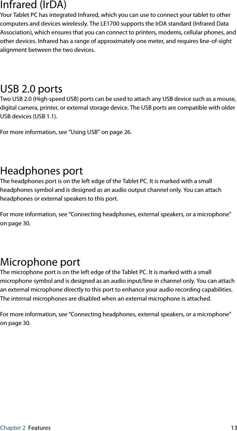 Chapter 2 Features 13Infrared (IrDA)Your Tablet PC has integrated Infrared, which you can use to connect your tablet to other computers and devices wirelessly. The LE1700 supports the IrDA standard (Infrared Data Association), which ensures that you can connect to printers, modems, cellular phones, and other devices. Infrared has a range of approximately one meter, and requires line-of-sight alignment between the two devices.USB 2.0 portsTwo USB 2.0 (High-speed USB) ports can be used to attach any USB device such as a mouse, digital camera, printer, or external storage device. The USB ports are compatible with older USB devices (USB 1.1).For more information, see “Using USB” on page 26.Headphones portThe headphones port is on the left edge of the Tablet PC. It is marked with a small headphones symbol and is designed as an audio output channel only. You can attach headphones or external speakers to this port.For more information, see “Connecting headphones, external speakers, or a microphone” on page 30.Microphone portThe microphone port is on the left edge of the Tablet PC. It is marked with a small microphone symbol and is designed as an audio input/line in channel only. You can attach an external microphone directly to this port to enhance your audio recording capabilities. The internal microphones are disabled when an external microphone is attached.For more information, see “Connecting headphones, external speakers, or a microphone” on page 30.