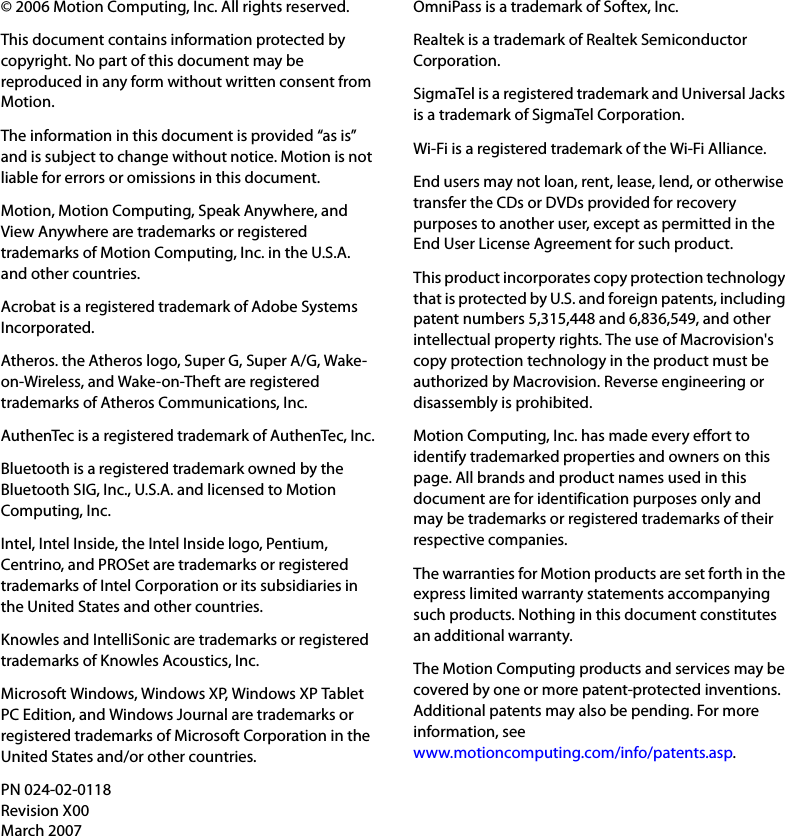 © 2006 Motion Computing, Inc. All rights reserved.This document contains information protected by copyright. No part of this document may be reproduced in any form without written consent from Motion.The information in this document is provided “as is” and is subject to change without notice. Motion is not liable for errors or omissions in this document.Motion, Motion Computing, Speak Anywhere, and View Anywhere are trademarks or registered trademarks of Motion Computing, Inc. in the U.S.A. and other countries.Acrobat is a registered trademark of Adobe Systems Incorporated.Atheros. the Atheros logo, Super G, Super A/G, Wake-on-Wireless, and Wake-on-Theft are registered trademarks of Atheros Communications, Inc.AuthenTec is a registered trademark of AuthenTec, Inc.Bluetooth is a registered trademark owned by the Bluetooth SIG, Inc., U.S.A. and licensed to Motion Computing, Inc.Intel, Intel Inside, the Intel Inside logo, Pentium, Centrino, and PROSet are trademarks or registered trademarks of Intel Corporation or its subsidiaries in the United States and other countries.Knowles and IntelliSonic are trademarks or registered trademarks of Knowles Acoustics, Inc.Microsoft Windows, Windows XP, Windows XP Tablet PC Edition, and Windows Journal are trademarks or registered trademarks of Microsoft Corporation in the United States and/or other countries.OmniPass is a trademark of Softex, Inc.Realtek is a trademark of Realtek Semiconductor Corporation.SigmaTel is a registered trademark and Universal Jacks is a trademark of SigmaTel Corporation.Wi-Fi is a registered trademark of the Wi-Fi Alliance.End users may not loan, rent, lease, lend, or otherwise transfer the CDs or DVDs provided for recovery purposes to another user, except as permitted in the End User License Agreement for such product.This product incorporates copy protection technology that is protected by U.S. and foreign patents, including patent numbers 5,315,448 and 6,836,549, and other intellectual property rights. The use of Macrovision&apos;s copy protection technology in the product must be authorized by Macrovision. Reverse engineering or disassembly is prohibited.Motion Computing, Inc. has made every effort to identify trademarked properties and owners on this page. All brands and product names used in this document are for identification purposes only and may be trademarks or registered trademarks of their respective companies.The warranties for Motion products are set forth in the express limited warranty statements accompanying such products. Nothing in this document constitutes an additional warranty.The Motion Computing products and services may be covered by one or more patent-protected inventions. Additional patents may also be pending. For more information, seewww.motioncomputing.com/info/patents.asp.PN 024-02-0118Revision X00March 2007