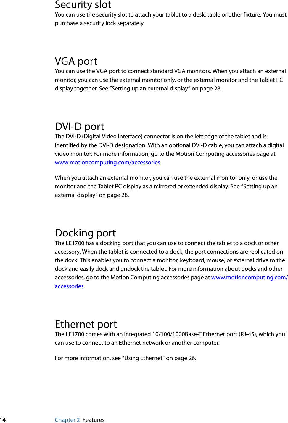 14 Chapter 2 FeaturesSecurity slotYou can use the security slot to attach your tablet to a desk, table or other fixture. You must purchase a security lock separately.VGA portYou can use the VGA port to connect standard VGA monitors. When you attach an external monitor, you can use the external monitor only, or the external monitor and the Tablet PC display together. See “Setting up an external display” on page 28.DVI-D portThe DVI-D (Digital Video Interface) connector is on the left edge of the tablet and is identified by the DVI-D designation. With an optional DVI-D cable, you can attach a digital video monitor. For more information, go to the Motion Computing accessories page at www.motioncomputing.com/accessories.When you attach an external monitor, you can use the external monitor only, or use the monitor and the Tablet PC display as a mirrored or extended display. See “Setting up an external display” on page 28.Docking portThe LE1700 has a docking port that you can use to connect the tablet to a dock or other accessory. When the tablet is connected to a dock, the port connections are replicated on the dock. This enables you to connect a monitor, keyboard, mouse, or external drive to the dock and easily dock and undock the tablet. For more information about docks and other accessories, go to the Motion Computing accessories page at www.motioncomputing.com/accessories.Ethernet portThe LE1700 comes with an integrated 10/100/1000Base-T Ethernet port (RJ-45), which you can use to connect to an Ethernet network or another computer.For more information, see “Using Ethernet” on page 26.