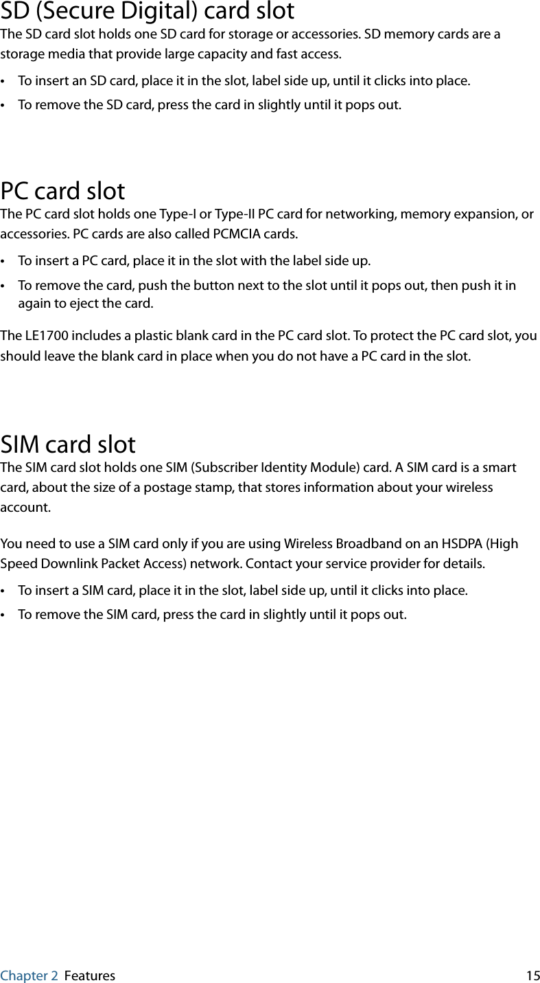 Chapter 2 Features 15SD (Secure Digital) card slotThe SD card slot holds one SD card for storage or accessories. SD memory cards are a storage media that provide large capacity and fast access.•To insert an SD card, place it in the slot, label side up, until it clicks into place.•To remove the SD card, press the card in slightly until it pops out.PC card slotThe PC card slot holds one Type-I or Type-II PC card for networking, memory expansion, or accessories. PC cards are also called PCMCIA cards.•To insert a PC card, place it in the slot with the label side up.•To remove the card, push the button next to the slot until it pops out, then push it in again to eject the card.The LE1700 includes a plastic blank card in the PC card slot. To protect the PC card slot, you should leave the blank card in place when you do not have a PC card in the slot.SIM card slotThe SIM card slot holds one SIM (Subscriber Identity Module) card. A SIM card is a smart card, about the size of a postage stamp, that stores information about your wireless account.You need to use a SIM card only if you are using Wireless Broadband on an HSDPA (High Speed Downlink Packet Access) network. Contact your service provider for details.•To insert a SIM card, place it in the slot, label side up, until it clicks into place.•To remove the SIM card, press the card in slightly until it pops out.