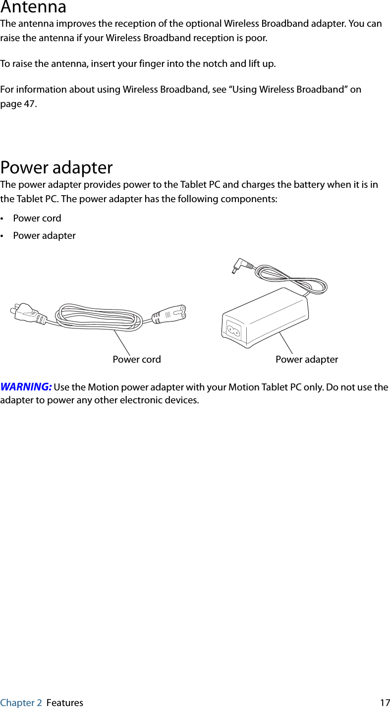 Chapter 2 Features 17AntennaThe antenna improves the reception of the optional Wireless Broadband adapter. You can raise the antenna if your Wireless Broadband reception is poor.To raise the antenna, insert your finger into the notch and lift up.For information about using Wireless Broadband, see “Using Wireless Broadband” on page 47.Power adapterThe power adapter provides power to the Tablet PC and charges the battery when it is in the Tablet PC. The power adapter has the following components:•Power cord•Power adapterWARNING: Use the Motion power adapter with your Motion Tablet PC only. Do not use the adapter to power any other electronic devices.Power adapterPower cord