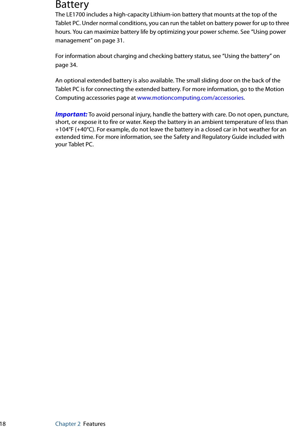 18 Chapter 2 FeaturesBatteryThe LE1700 includes a high-capacity Lithium-ion battery that mounts at the top of the Tablet PC. Under normal conditions, you can run the tablet on battery power for up to three hours. You can maximize battery life by optimizing your power scheme. See “Using power management” on page 31.For information about charging and checking battery status, see “Using the battery” on page 34.An optional extended battery is also available. The small sliding door on the back of the Tablet PC is for connecting the extended battery. For more information, go to the Motion Computing accessories page at www.motioncomputing.com/accessories.Important: To avoid personal injury, handle the battery with care. Do not open, puncture, short, or expose it to fire or water. Keep the battery in an ambient temperature of less than +104°F (+40°C). For example, do not leave the battery in a closed car in hot weather for an extended time. For more information, see the Safety and Regulatory Guide included with your Tablet PC.