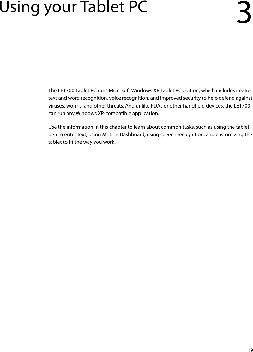19Using your Tablet PC 3The LE1700 Tablet PC runs Microsoft Windows XP Tablet PC edition, which includes ink-to-text and word recognition, voice recognition, and improved security to help defend against viruses, worms, and other threats. And unlike PDAs or other handheld devices, the LE1700 can run any Windows XP-compatible application.Use the information in this chapter to learn about common tasks, such as using the tablet pen to enter text, using Motion Dashboard, using speech recognition, and customizing the tablet to fit the way you work.
