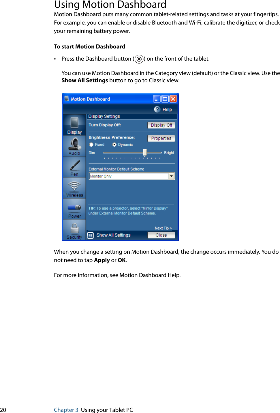 20 Chapter 3 Using your Tablet PCUsing Motion DashboardMotion Dashboard puts many common tablet-related settings and tasks at your fingertips. For example, you can enable or disable Bluetooth and Wi-Fi, calibrate the digitizer, or check your remaining battery power.To start Motion Dashboard•Press the Dashboard button ( ) on the front of the tablet.You can use Motion Dashboard in the Category view (default) or the Classic view. Use the Show All Settings button to go to Classic view.When you change a setting on Motion Dashboard, the change occurs immediately. You do not need to tap Apply or OK.For more information, see Motion Dashboard Help.