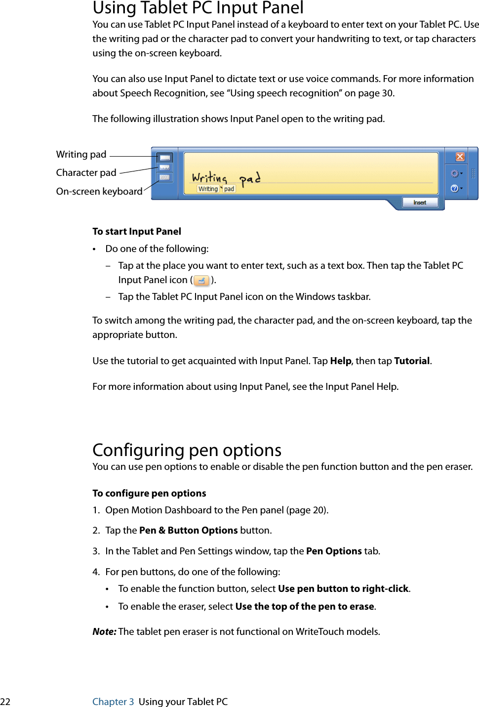 22 Chapter 3 Using your Tablet PCUsing Tablet PC Input PanelYou can use Tablet PC Input Panel instead of a keyboard to enter text on your Tablet PC. Use the writing pad or the character pad to convert your handwriting to text, or tap characters using the on-screen keyboard.You can also use Input Panel to dictate text or use voice commands. For more information about Speech Recognition, see “Using speech recognition” on page 30.The following illustration shows Input Panel open to the writing pad.To start Input Panel•Do one of the following:– Tap at the place you want to enter text, such as a text box. Then tap the Tablet PC Input Panel icon ( ).– Tap the Tablet PC Input Panel icon on the Windows taskbar.To switch among the writing pad, the character pad, and the on-screen keyboard, tap the appropriate button.Use the tutorial to get acquainted with Input Panel. Tap Help, then tap Tutorial.For more information about using Input Panel, see the Input Panel Help.Configuring pen optionsYou can use pen options to enable or disable the pen function button and the pen eraser.To configure pen options1. Open Motion Dashboard to the Pen panel (page 20).2. Tap the Pen &amp; Button Options button.3. In the Tablet and Pen Settings window, tap the Pen Options tab.4. For pen buttons, do one of the following:•To enable the function button, select Use pen button to right-click.•To enable the eraser, select Use the top of the pen to erase.Note: The tablet pen eraser is not functional on WriteTouch models.Writing padCharacter padOn-screen keyboard