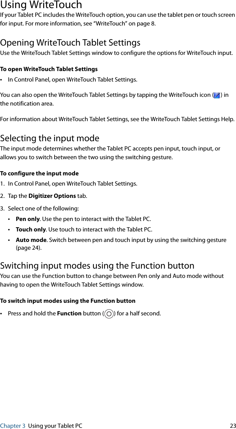 Chapter 3 Using your Tablet PC 23Using WriteTouchIf your Tablet PC includes the WriteTouch option, you can use the tablet pen or touch screen for input. For more information, see “WriteTouch” on page 8.Opening WriteTouch Tablet SettingsUse the WriteTouch Tablet Settings window to configure the options for WriteTouch input.To open WriteTouch Tablet Settings•In Control Panel, open WriteTouch Tablet Settings.You can also open the WriteTouch Tablet Settings by tapping the WriteTouch icon ( ) in the notification area.For information about WriteTouch Tablet Settings, see the WriteTouch Tablet Settings Help.Selecting the input modeThe input mode determines whether the Tablet PC accepts pen input, touch input, or allows you to switch between the two using the switching gesture.To configure the input mode1. In Control Panel, open WriteTouch Tablet Settings.2. Tap the Digitizer Options tab.3. Select one of the following:•Pen only. Use the pen to interact with the Tablet PC.•Touch only. Use touch to interact with the Tablet PC.•Auto mode. Switch between pen and touch input by using the switching gesture (page 24).Switching input modes using the Function buttonYou can use the Function button to change between Pen only and Auto mode without having to open the WriteTouch Tablet Settings window.To switch input modes using the Function button•Press and hold the Function button ( ) for a half second.