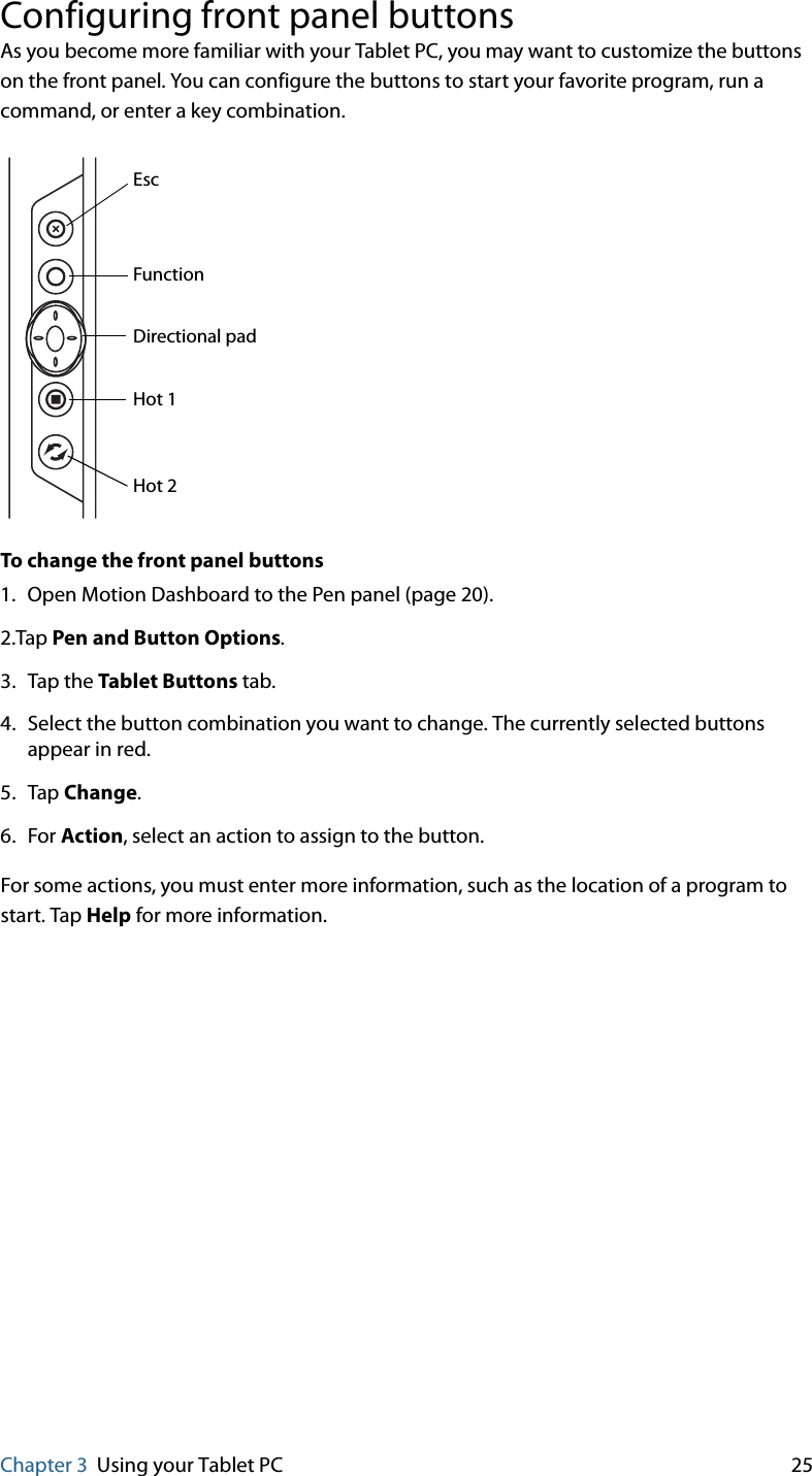 Chapter 3 Using your Tablet PC 25Configuring front panel buttonsAs you become more familiar with your Tablet PC, you may want to customize the buttons on the front panel. You can configure the buttons to start your favorite program, run a command, or enter a key combination.To change the front panel buttons1. Open Motion Dashboard to the Pen panel (page 20).2.Tap Pen and Button Options.3. Tap the Tablet Buttons tab.4. Select the button combination you want to change. The currently selected buttons appear in red.5. Tap Change.6. For Action, select an action to assign to the button.For some actions, you must enter more information, such as the location of a program to start. Tap Help for more information.EscFunctionDirectional padHot 1Hot 2