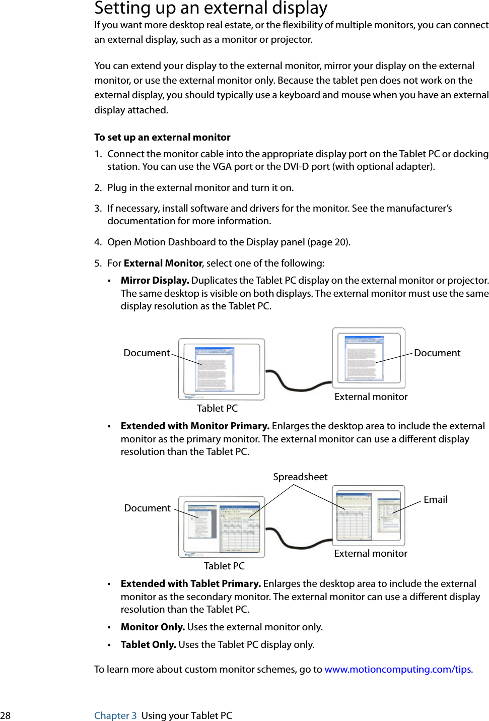 28 Chapter 3 Using your Tablet PCSetting up an external displayIf you want more desktop real estate, or the flexibility of multiple monitors, you can connect an external display, such as a monitor or projector.You can extend your display to the external monitor, mirror your display on the external monitor, or use the external monitor only. Because the tablet pen does not work on the external display, you should typically use a keyboard and mouse when you have an external display attached.To set up an external monitor1. Connect the monitor cable into the appropriate display port on the Tablet PC or docking station. You can use the VGA port or the DVI-D port (with optional adapter).2. Plug in the external monitor and turn it on.3. If necessary, install software and drivers for the monitor. See the manufacturer’s documentation for more information.4. Open Motion Dashboard to the Display panel (page 20).5. For External Monitor, select one of the following:•Mirror Display. Duplicates the Tablet PC display on the external monitor or projector. The same desktop is visible on both displays. The external monitor must use the same display resolution as the Tablet PC.•Extended with Monitor Primary. Enlarges the desktop area to include the external monitor as the primary monitor. The external monitor can use a different display resolution than the Tablet PC.•Extended with Tablet Primary. Enlarges the desktop area to include the external monitor as the secondary monitor. The external monitor can use a different display resolution than the Tablet PC.•Monitor Only. Uses the external monitor only.•Tablet Only. Uses the Tablet PC display only.To learn more about custom monitor schemes, go to www.motioncomputing.com/tips.Document DocumentTablet PCExternal monitorSpreadsheetDocument EmailTablet PCExternal monitor