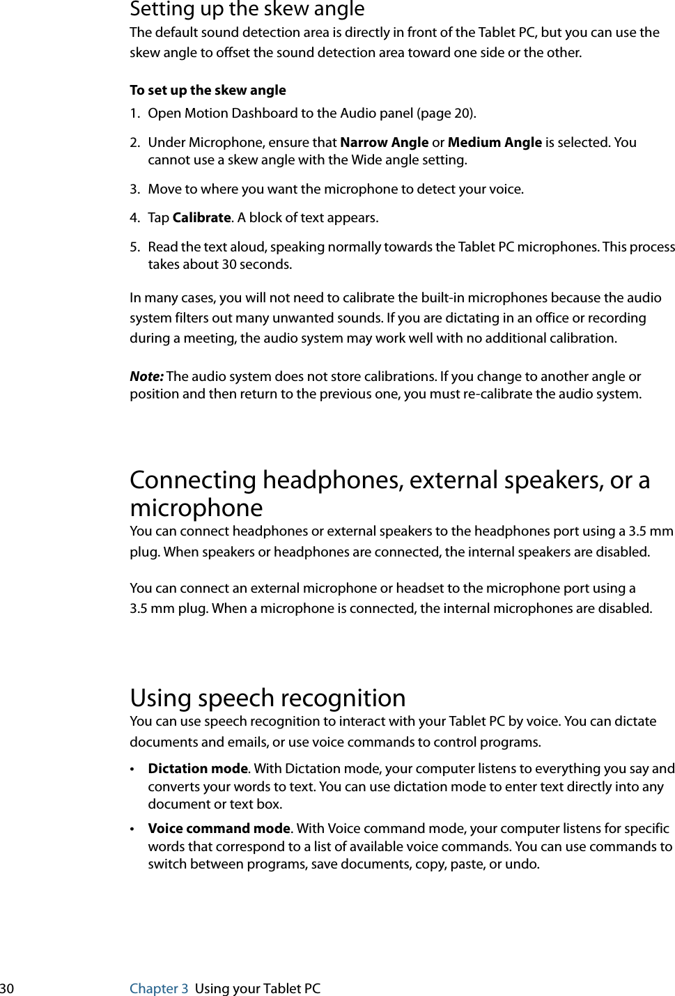 30 Chapter 3 Using your Tablet PCSetting up the skew angleThe default sound detection area is directly in front of the Tablet PC, but you can use the skew angle to offset the sound detection area toward one side or the other.To set up the skew angle1. Open Motion Dashboard to the Audio panel (page 20).2. Under Microphone, ensure that Narrow Angle or Medium Angle is selected. You cannot use a skew angle with the Wide angle setting.3. Move to where you want the microphone to detect your voice.4. Tap Calibrate. A block of text appears.5. Read the text aloud, speaking normally towards the Tablet PC microphones. This process takes about 30 seconds.In many cases, you will not need to calibrate the built-in microphones because the audio system filters out many unwanted sounds. If you are dictating in an office or recording during a meeting, the audio system may work well with no additional calibration.Note: The audio system does not store calibrations. If you change to another angle or position and then return to the previous one, you must re-calibrate the audio system.Connecting headphones, external speakers, or a microphoneYou can connect headphones or external speakers to the headphones port using a 3.5 mm plug. When speakers or headphones are connected, the internal speakers are disabled.You can connect an external microphone or headset to the microphone port using a 3.5 mm plug. When a microphone is connected, the internal microphones are disabled. Using speech recognitionYou can use speech recognition to interact with your Tablet PC by voice. You can dictate documents and emails, or use voice commands to control programs.•Dictation mode. With Dictation mode, your computer listens to everything you say and converts your words to text. You can use dictation mode to enter text directly into any document or text box.•Voice command mode. With Voice command mode, your computer listens for specific words that correspond to a list of available voice commands. You can use commands to switch between programs, save documents, copy, paste, or undo.