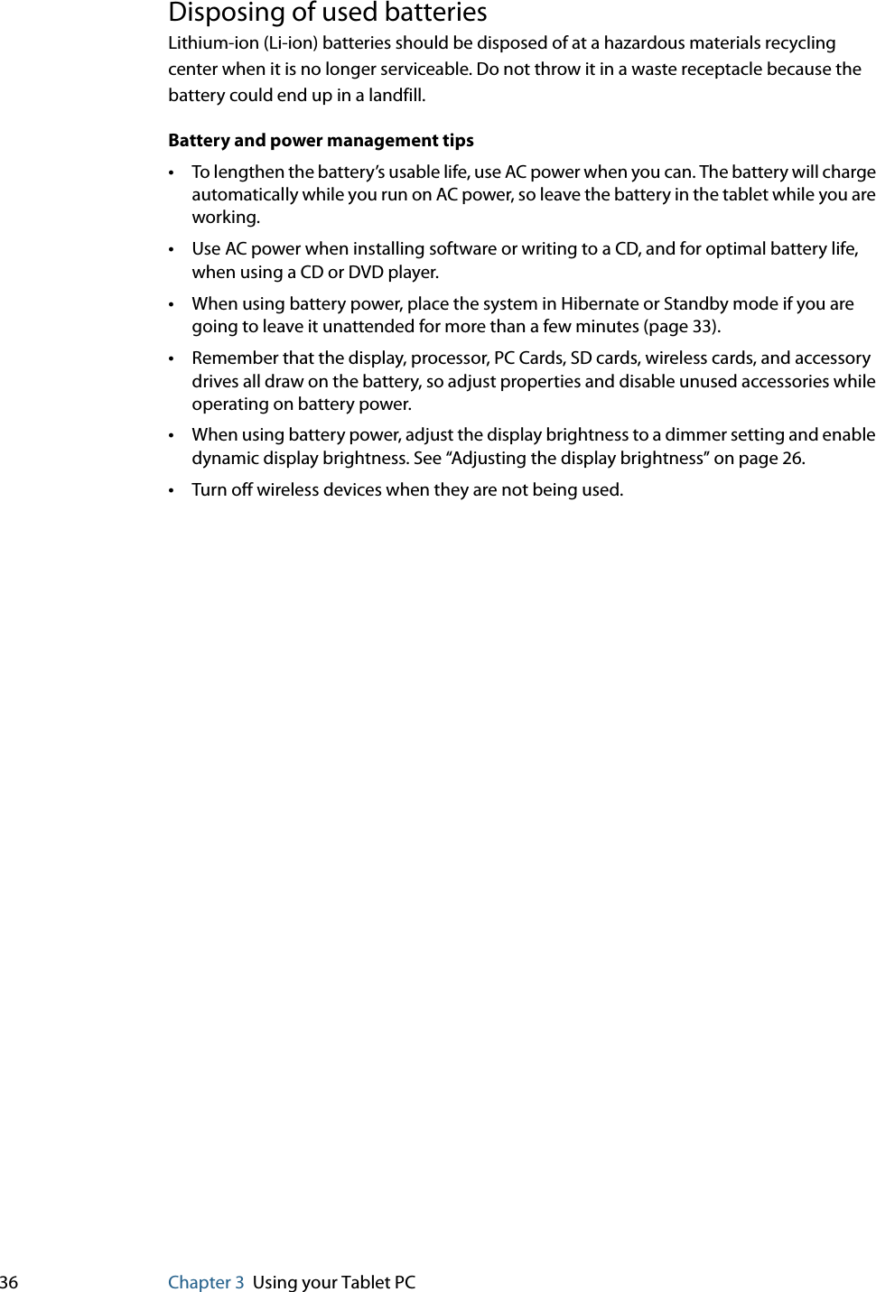 36 Chapter 3 Using your Tablet PCDisposing of used batteriesLithium-ion (Li-ion) batteries should be disposed of at a hazardous materials recycling center when it is no longer serviceable. Do not throw it in a waste receptacle because the battery could end up in a landfill.Battery and power management tips•To lengthen the battery’s usable life, use AC power when you can. The battery will charge automatically while you run on AC power, so leave the battery in the tablet while you are working.•Use AC power when installing software or writing to a CD, and for optimal battery life, when using a CD or DVD player.•When using battery power, place the system in Hibernate or Standby mode if you are going to leave it unattended for more than a few minutes (page 33).•Remember that the display, processor, PC Cards, SD cards, wireless cards, and accessory drives all draw on the battery, so adjust properties and disable unused accessories while operating on battery power. •When using battery power, adjust the display brightness to a dimmer setting and enable dynamic display brightness. See “Adjusting the display brightness” on page 26.•Turn off wireless devices when they are not being used.