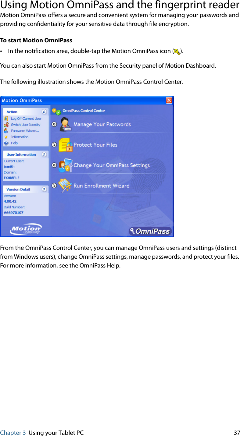 Chapter 3 Using your Tablet PC 37Using Motion OmniPass and the fingerprint readerMotion OmniPass offers a secure and convenient system for managing your passwords and providing confidentiality for your sensitive data through file encryption.To start Motion OmniPass•In the notification area, double-tap the Motion OmniPass icon ( ).You can also start Motion OmniPass from the Security panel of Motion Dashboard.The following illustration shows the Motion OmniPass Control Center.From the OmniPass Control Center, you can manage OmniPass users and settings (distinct from Windows users), change OmniPass settings, manage passwords, and protect your files. For more information, see the OmniPass Help.