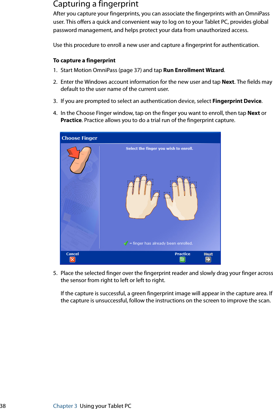 38 Chapter 3 Using your Tablet PCCapturing a fingerprintAfter you capture your fingerprints, you can associate the fingerprints with an OmniPass user. This offers a quick and convenient way to log on to your Tablet PC, provides global password management, and helps protect your data from unauthorized access.Use this procedure to enroll a new user and capture a fingerprint for authentication.To capture a fingerprint1. Start Motion OmniPass (page 37) and tap Run Enrollment Wizard.2. Enter the Windows account information for the new user and tap Next. The fields may default to the user name of the current user.3. If you are prompted to select an authentication device, select Fingerprint Device.4. In the Choose Finger window, tap on the finger you want to enroll, then tap Next or Practice. Practice allows you to do a trial run of the fingerprint capture.5. Place the selected finger over the fingerprint reader and slowly drag your finger across the sensor from right to left or left to right.If the capture is successful, a green fingerprint image will appear in the capture area. If the capture is unsuccessful, follow the instructions on the screen to improve the scan.