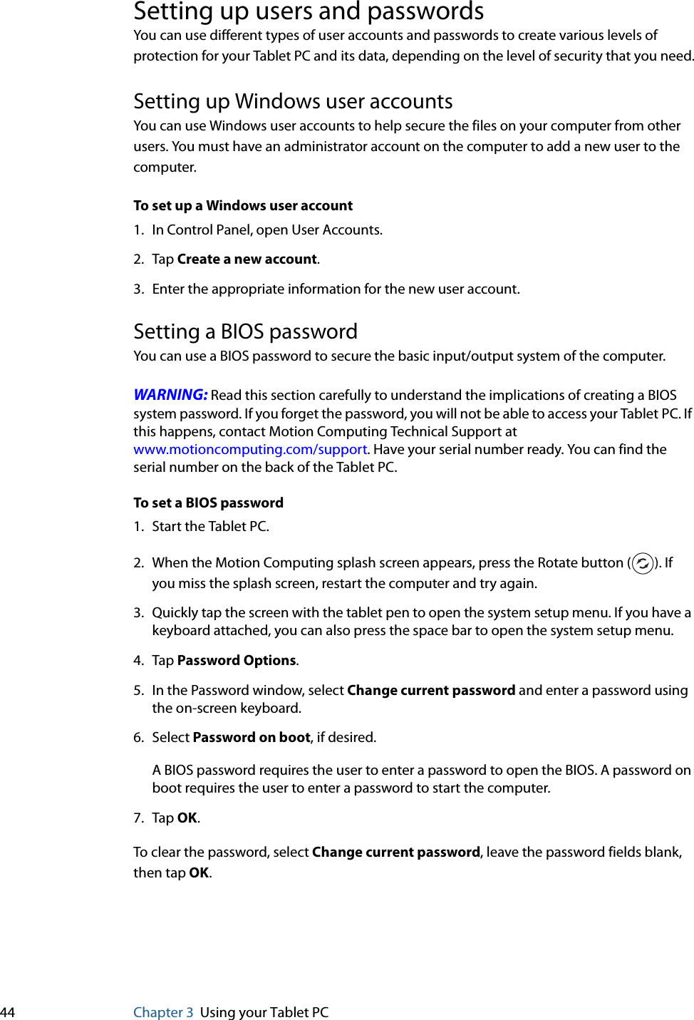 44 Chapter 3 Using your Tablet PCSetting up users and passwordsYou can use different types of user accounts and passwords to create various levels of protection for your Tablet PC and its data, depending on the level of security that you need.Setting up Windows user accountsYou can use Windows user accounts to help secure the files on your computer from other users. You must have an administrator account on the computer to add a new user to the computer.To set up a Windows user account1. In Control Panel, open User Accounts.2. Tap Create a new account.3. Enter the appropriate information for the new user account.Setting a BIOS passwordYou can use a BIOS password to secure the basic input/output system of the computer.WARNING: Read this section carefully to understand the implications of creating a BIOS system password. If you forget the password, you will not be able to access your Tablet PC. If this happens, contact Motion Computing Technical Support at www.motioncomputing.com/support. Have your serial number ready. You can find the serial number on the back of the Tablet PC.To set a BIOS password1. Start the Tablet PC.2. When the Motion Computing splash screen appears, press the Rotate button ( ). If you miss the splash screen, restart the computer and try again.3. Quickly tap the screen with the tablet pen to open the system setup menu. If you have a keyboard attached, you can also press the space bar to open the system setup menu.4. Tap Password Options.5. In the Password window, select Change current password and enter a password using the on-screen keyboard. 6. Select Password on boot, if desired.A BIOS password requires the user to enter a password to open the BIOS. A password on boot requires the user to enter a password to start the computer.7. Tap OK.To clear the password, select Change current password, leave the password fields blank, then tap OK.