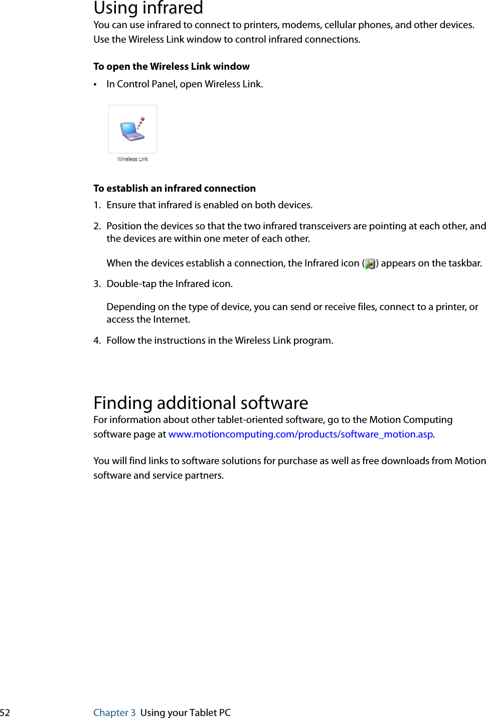 52 Chapter 3 Using your Tablet PCUsing infraredYou can use infrared to connect to printers, modems, cellular phones, and other devices. Use the Wireless Link window to control infrared connections.To open the Wireless Link window•In Control Panel, open Wireless Link.To establish an infrared connection1. Ensure that infrared is enabled on both devices.2. Position the devices so that the two infrared transceivers are pointing at each other, and the devices are within one meter of each other.When the devices establish a connection, the Infrared icon ( ) appears on the taskbar.3. Double-tap the Infrared icon.Depending on the type of device, you can send or receive files, connect to a printer, or access the Internet.4. Follow the instructions in the Wireless Link program.Finding additional softwareFor information about other tablet-oriented software, go to the Motion Computing software page at www.motioncomputing.com/products/software_motion.asp.You will find links to software solutions for purchase as well as free downloads from Motion software and service partners.