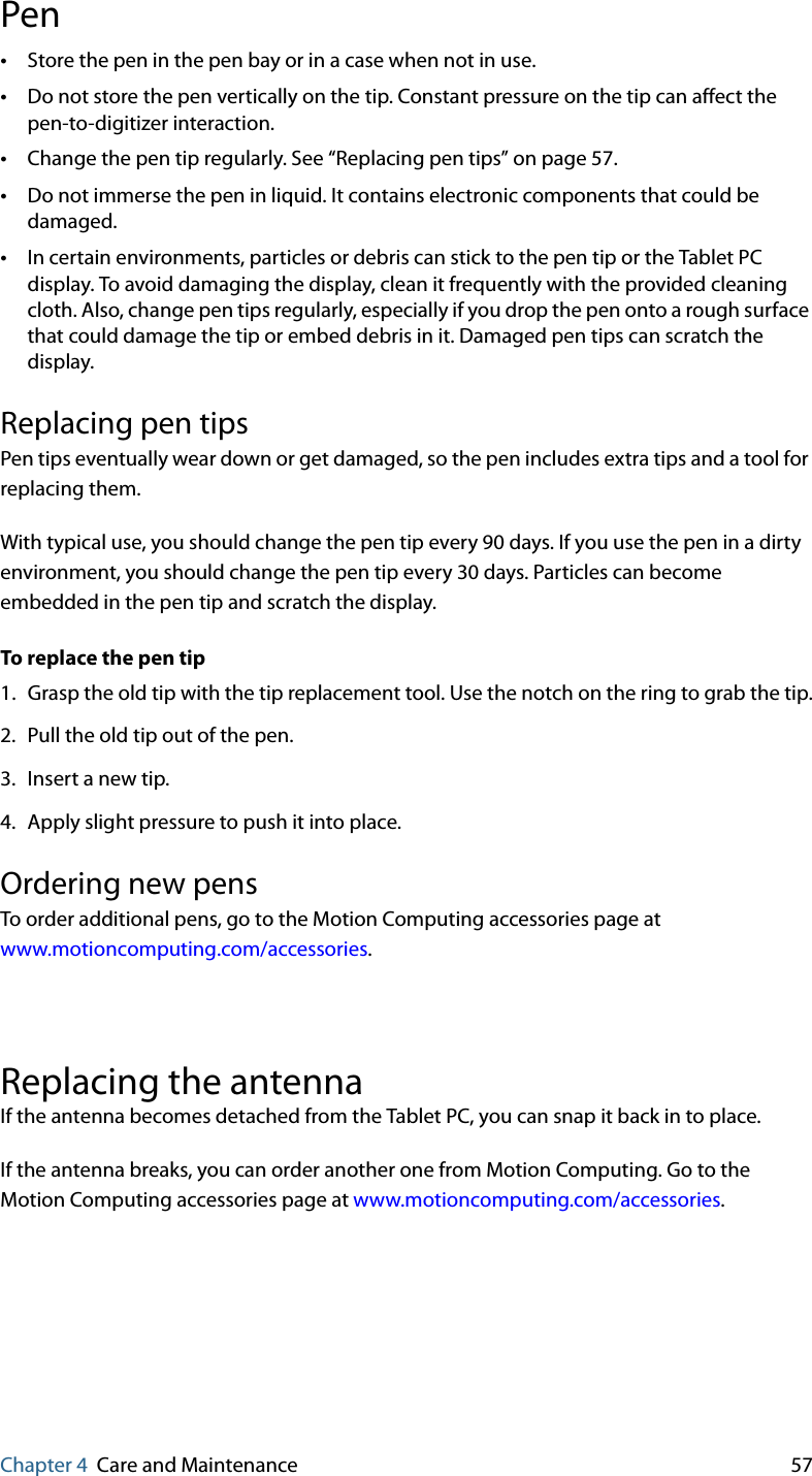 Chapter 4 Care and Maintenance 57Pen•Store the pen in the pen bay or in a case when not in use.•Do not store the pen vertically on the tip. Constant pressure on the tip can affect the pen-to-digitizer interaction.•Change the pen tip regularly. See “Replacing pen tips” on page 57.•Do not immerse the pen in liquid. It contains electronic components that could be damaged.•In certain environments, particles or debris can stick to the pen tip or the Tablet PC display. To avoid damaging the display, clean it frequently with the provided cleaning cloth. Also, change pen tips regularly, especially if you drop the pen onto a rough surface that could damage the tip or embed debris in it. Damaged pen tips can scratch the display.Replacing pen tipsPen tips eventually wear down or get damaged, so the pen includes extra tips and a tool for replacing them.With typical use, you should change the pen tip every 90 days. If you use the pen in a dirty environment, you should change the pen tip every 30 days. Particles can become embedded in the pen tip and scratch the display.To replace the pen tip1. Grasp the old tip with the tip replacement tool. Use the notch on the ring to grab the tip.2. Pull the old tip out of the pen.3. Insert a new tip.4. Apply slight pressure to push it into place.Ordering new pensTo order additional pens, go to the Motion Computing accessories page at www.motioncomputing.com/accessories.Replacing the antennaIf the antenna becomes detached from the Tablet PC, you can snap it back in to place.If the antenna breaks, you can order another one from Motion Computing. Go to the Motion Computing accessories page at www.motioncomputing.com/accessories.