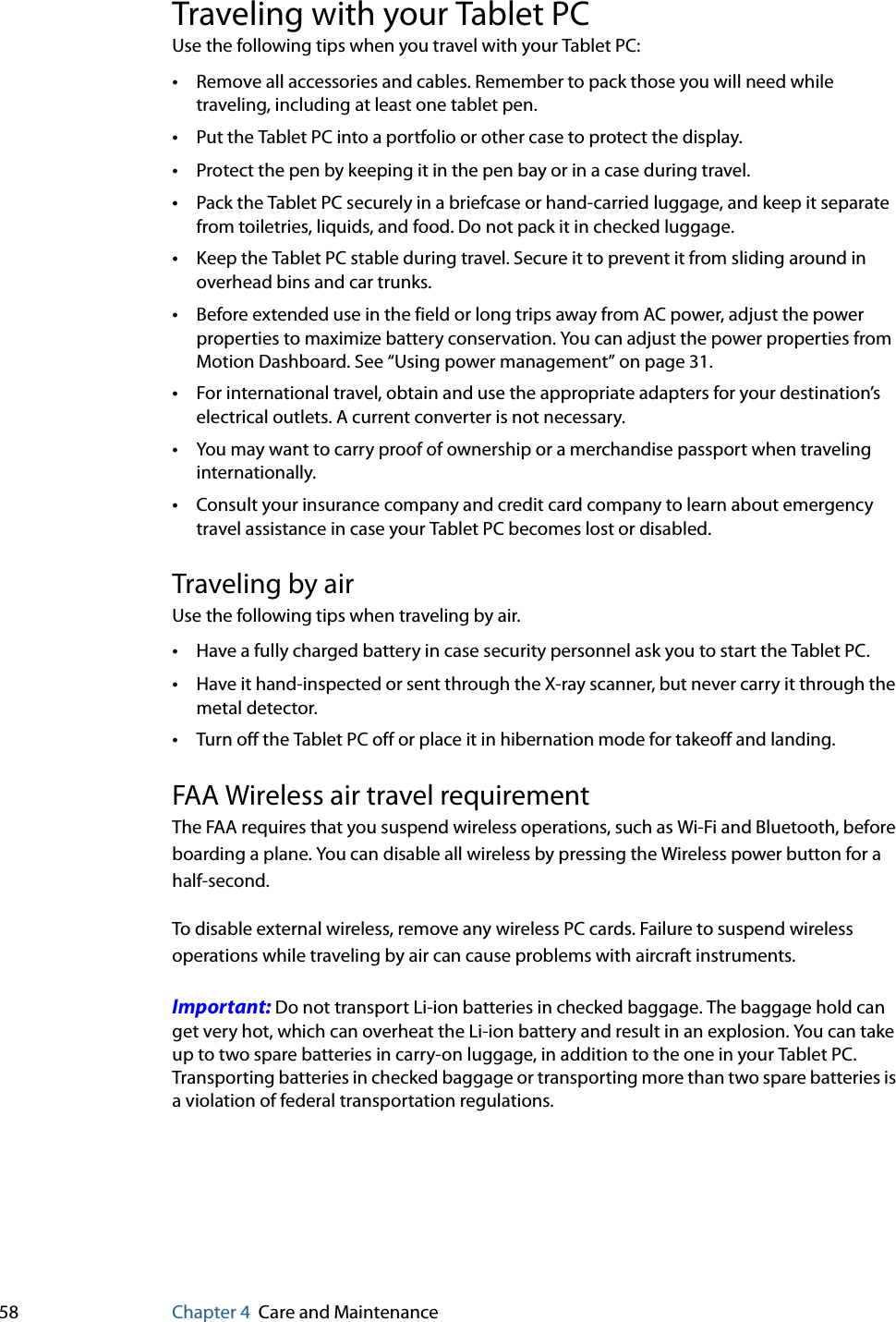 58 Chapter 4 Care and MaintenanceTraveling with your Tablet PCUse the following tips when you travel with your Tablet PC:•Remove all accessories and cables. Remember to pack those you will need while traveling, including at least one tablet pen.•Put the Tablet PC into a portfolio or other case to protect the display.•Protect the pen by keeping it in the pen bay or in a case during travel.•Pack the Tablet PC securely in a briefcase or hand-carried luggage, and keep it separate from toiletries, liquids, and food. Do not pack it in checked luggage.•Keep the Tablet PC stable during travel. Secure it to prevent it from sliding around in overhead bins and car trunks.•Before extended use in the field or long trips away from AC power, adjust the power properties to maximize battery conservation. You can adjust the power properties from Motion Dashboard. See “Using power management” on page 31.•For international travel, obtain and use the appropriate adapters for your destination’s electrical outlets. A current converter is not necessary.•You may want to carry proof of ownership or a merchandise passport when traveling internationally.•Consult your insurance company and credit card company to learn about emergency travel assistance in case your Tablet PC becomes lost or disabled.Traveling by airUse the following tips when traveling by air.•Have a fully charged battery in case security personnel ask you to start the Tablet PC.•Have it hand-inspected or sent through the X-ray scanner, but never carry it through the metal detector.•Turn off the Tablet PC off or place it in hibernation mode for takeoff and landing.FAA Wireless air travel requirementThe FAA requires that you suspend wireless operations, such as Wi-Fi and Bluetooth, before boarding a plane. You can disable all wireless by pressing the Wireless power button for a half-second.To disable external wireless, remove any wireless PC cards. Failure to suspend wireless operations while traveling by air can cause problems with aircraft instruments.Important: Do not transport Li-ion batteries in checked baggage. The baggage hold can get very hot, which can overheat the Li-ion battery and result in an explosion. You can take up to two spare batteries in carry-on luggage, in addition to the one in your Tablet PC. Transporting batteries in checked baggage or transporting more than two spare batteries is a violation of federal transportation regulations.