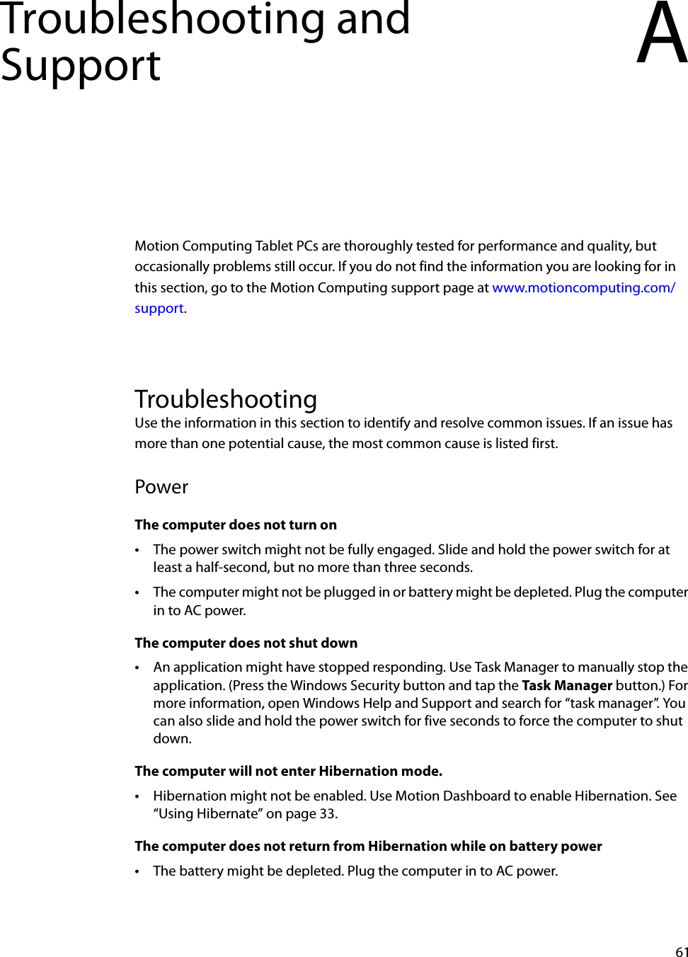 61Troubleshooting and Support AMotion Computing Tablet PCs are thoroughly tested for performance and quality, but occasionally problems still occur. If you do not find the information you are looking for in this section, go to the Motion Computing support page at www.motioncomputing.com/support.TroubleshootingUse the information in this section to identify and resolve common issues. If an issue has more than one potential cause, the most common cause is listed first.PowerThe computer does not turn on•The power switch might not be fully engaged. Slide and hold the power switch for at least a half-second, but no more than three seconds.•The computer might not be plugged in or battery might be depleted. Plug the computer in to AC power.The computer does not shut down•An application might have stopped responding. Use Task Manager to manually stop the application. (Press the Windows Security button and tap the Task Manager button.) For more information, open Windows Help and Support and search for “task manager”. You can also slide and hold the power switch for five seconds to force the computer to shut down.The computer will not enter Hibernation mode.•Hibernation might not be enabled. Use Motion Dashboard to enable Hibernation. See “Using Hibernate” on page 33.The computer does not return from Hibernation while on battery power•The battery might be depleted. Plug the computer in to AC power.