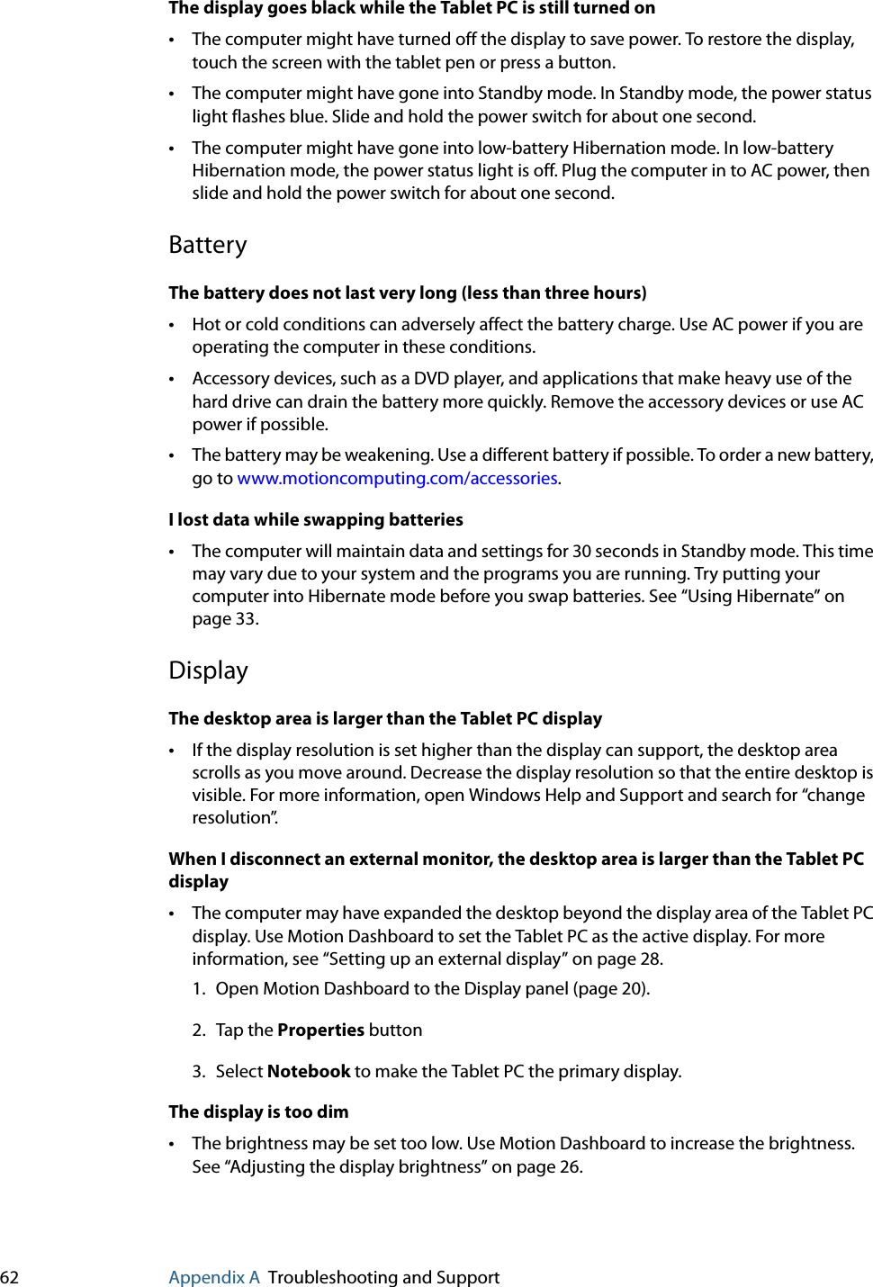 62 Appendix A Troubleshooting and SupportThe display goes black while the Tablet PC is still turned on•The computer might have turned off the display to save power. To restore the display, touch the screen with the tablet pen or press a button.•The computer might have gone into Standby mode. In Standby mode, the power status light flashes blue. Slide and hold the power switch for about one second.•The computer might have gone into low-battery Hibernation mode. In low-battery Hibernation mode, the power status light is off. Plug the computer in to AC power, then slide and hold the power switch for about one second.BatteryThe battery does not last very long (less than three hours)•Hot or cold conditions can adversely affect the battery charge. Use AC power if you are operating the computer in these conditions.•Accessory devices, such as a DVD player, and applications that make heavy use of the hard drive can drain the battery more quickly. Remove the accessory devices or use AC power if possible.•The battery may be weakening. Use a different battery if possible. To order a new battery, go to www.motioncomputing.com/accessories.I lost data while swapping batteries•The computer will maintain data and settings for 30 seconds in Standby mode. This time may vary due to your system and the programs you are running. Try putting your computer into Hibernate mode before you swap batteries. See “Using Hibernate” on page 33.DisplayThe desktop area is larger than the Tablet PC display•If the display resolution is set higher than the display can support, the desktop area scrolls as you move around. Decrease the display resolution so that the entire desktop is visible. For more information, open Windows Help and Support and search for “change resolution”.When I disconnect an external monitor, the desktop area is larger than the Tablet PC display•The computer may have expanded the desktop beyond the display area of the Tablet PC display. Use Motion Dashboard to set the Tablet PC as the active display. For more information, see “Setting up an external display” on page 28.1. Open Motion Dashboard to the Display panel (page 20).2. Tap the Properties button3. Select Notebook to make the Tablet PC the primary display.The display is too dim•The brightness may be set too low. Use Motion Dashboard to increase the brightness. See “Adjusting the display brightness” on page 26.