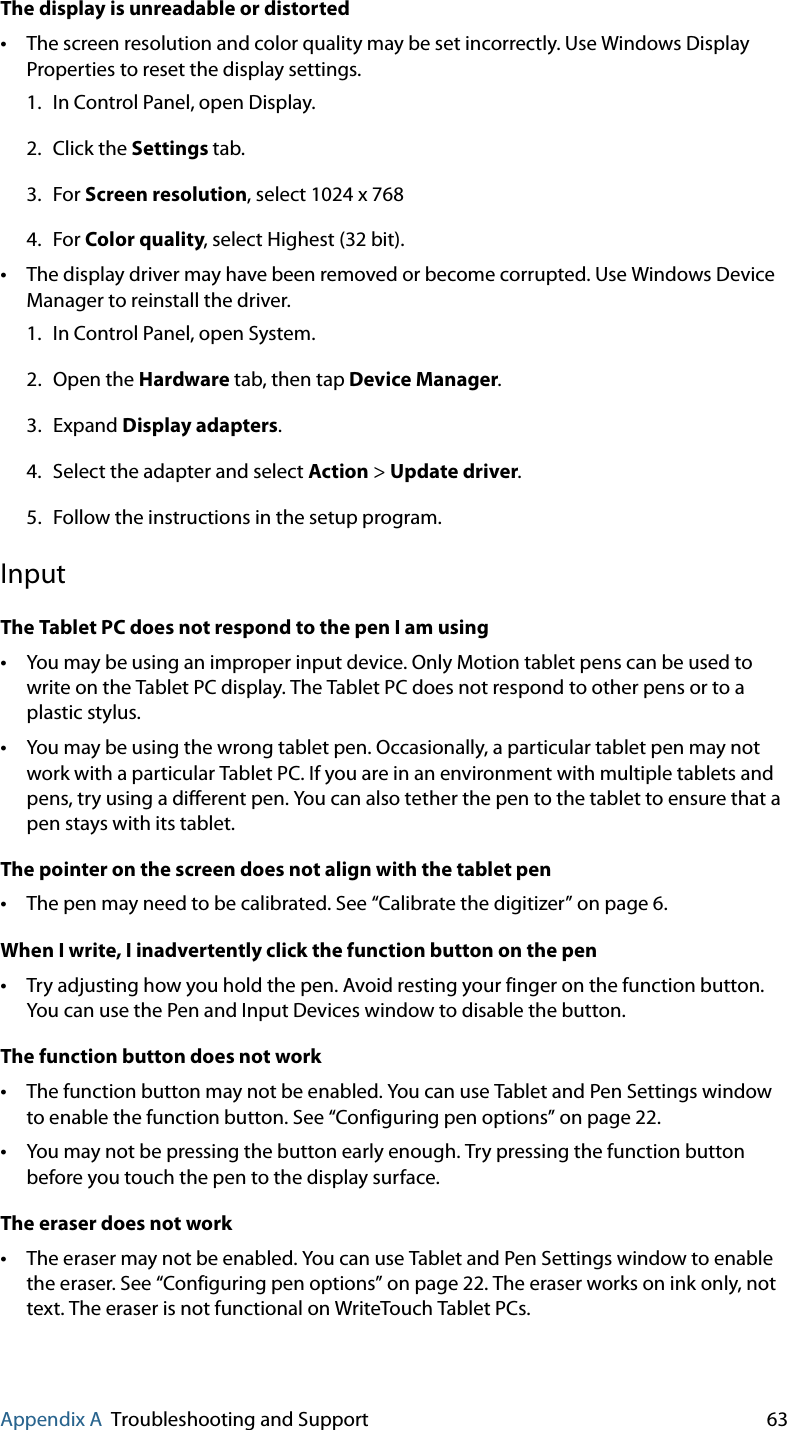 Appendix A Troubleshooting and Support 63The display is unreadable or distorted•The screen resolution and color quality may be set incorrectly. Use Windows Display Properties to reset the display settings.1. In Control Panel, open Display.2. Click the Settings tab.3. For Screen resolution, select 1024 x 7684. For Color quality, select Highest (32 bit).•The display driver may have been removed or become corrupted. Use Windows Device Manager to reinstall the driver.1. In Control Panel, open System.2. Open the Hardware tab, then tap Device Manager.3. Expand Display adapters.4. Select the adapter and select Action &gt; Update driver.5. Follow the instructions in the setup program.InputThe Tablet PC does not respond to the pen I am using•You may be using an improper input device. Only Motion tablet pens can be used to write on the Tablet PC display. The Tablet PC does not respond to other pens or to a plastic stylus.•You may be using the wrong tablet pen. Occasionally, a particular tablet pen may not work with a particular Tablet PC. If you are in an environment with multiple tablets and pens, try using a different pen. You can also tether the pen to the tablet to ensure that a pen stays with its tablet.The pointer on the screen does not align with the tablet pen•The pen may need to be calibrated. See “Calibrate the digitizer” on page 6.When I write, I inadvertently click the function button on the pen•Try adjusting how you hold the pen. Avoid resting your finger on the function button. You can use the Pen and Input Devices window to disable the button.The function button does not work•The function button may not be enabled. You can use Tablet and Pen Settings window to enable the function button. See “Configuring pen options” on page 22.•You may not be pressing the button early enough. Try pressing the function button before you touch the pen to the display surface.The eraser does not work•The eraser may not be enabled. You can use Tablet and Pen Settings window to enable the eraser. See “Configuring pen options” on page 22. The eraser works on ink only, not text. The eraser is not functional on WriteTouch Tablet PCs.