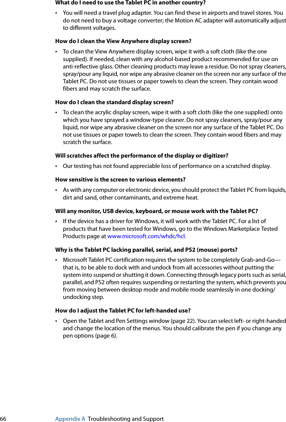 66 Appendix A Troubleshooting and SupportWhat do I need to use the Tablet PC in another country?•You will need a travel plug adapter. You can find these in airports and travel stores. You do not need to buy a voltage converter; the Motion AC adapter will automatically adjust to different voltages.How do I clean the View Anywhere display screen?•To clean the View Anywhere display screen, wipe it with a soft cloth (like the one supplied). If needed, clean with any alcohol-based product recommended for use on anti-reflective glass. Other cleaning products may leave a residue. Do not spray cleaners, spray/pour any liquid, nor wipe any abrasive cleaner on the screen nor any surface of the Tablet PC. Do not use tissues or paper towels to clean the screen. They contain wood fibers and may scratch the surface.How do I clean the standard display screen?•To clean the acrylic display screen, wipe it with a soft cloth (like the one supplied) onto which you have sprayed a window-type cleaner. Do not spray cleaners, spray/pour any liquid, nor wipe any abrasive cleaner on the screen nor any surface of the Tablet PC. Do not use tissues or paper towels to clean the screen. They contain wood fibers and may scratch the surface.Will scratches affect the performance of the display or digitizer?•Our testing has not found appreciable loss of performance on a scratched display.How sensitive is the screen to various elements?•As with any computer or electronic device, you should protect the Tablet PC from liquids, dirt and sand, other contaminants, and extreme heat.Will any monitor, USB device, keyboard, or mouse work with the Tablet PC?•If the device has a driver for Windows, it will work with the Tablet PC. For a list of products that have been tested for Windows, go to the Windows Marketplace Tested Products page at www.microsoft.com/whdc/hcl.Why is the Tablet PC lacking parallel, serial, and PS2 (mouse) ports?•Microsoft Tablet PC certification requires the system to be completely Grab-and-Go—that is, to be able to dock with and undock from all accessories without putting the system into suspend or shutting it down. Connecting through legacy ports such as serial, parallel, and PS2 often requires suspending or restarting the system, which prevents you from moving between desktop mode and mobile mode seamlessly in one docking/undocking step.How do I adjust the Tablet PC for left-handed use?•Open the Tablet and Pen Settings window (page 22). You can select left- or right-handed and change the location of the menus. You should calibrate the pen if you change any pen options (page 6).