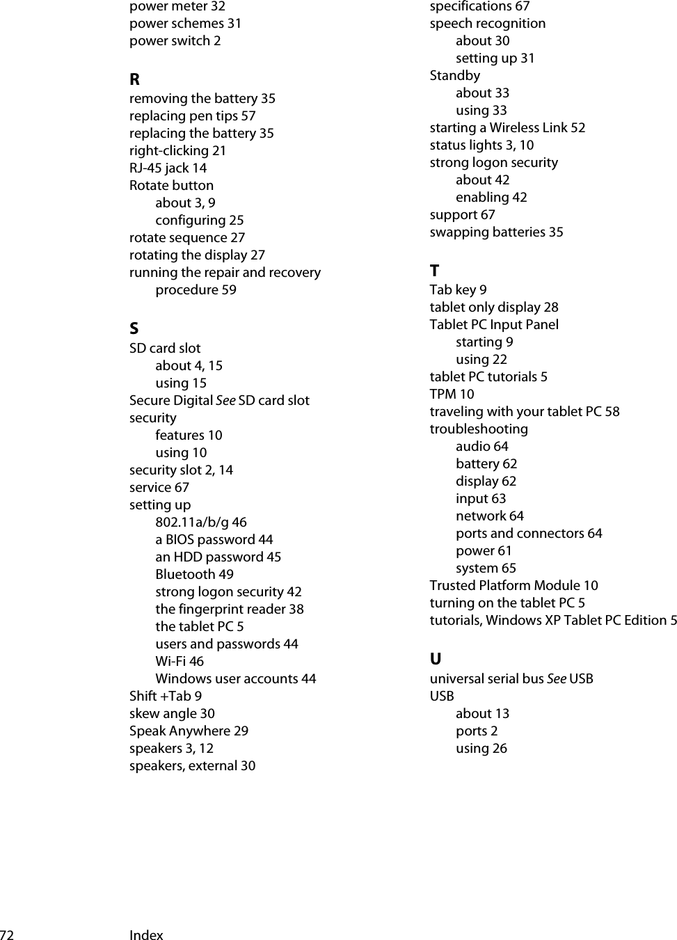 72 Indexpower meter 32power schemes 31power switch 2Rremoving the battery 35replacing pen tips 57replacing the battery 35right-clicking 21RJ-45 jack 14Rotate buttonabout 3, 9configuring 25rotate sequence 27rotating the display 27running the repair and recovery procedure 59SSD card slotabout 4, 15using 15Secure Digital See SD card slotsecurityfeatures 10using 10security slot 2, 14service 67setting up802.11a/b/g 46a BIOS password 44an HDD password 45Bluetooth 49strong logon security 42the fingerprint reader 38the tablet PC 5users and passwords 44Wi-Fi 46Windows user accounts 44Shift +Tab 9skew angle 30Speak Anywhere 29speakers 3, 12speakers, external 30specifications 67speech recognitionabout 30setting up 31Standbyabout 33using 33starting a Wireless Link 52status lights 3, 10strong logon securityabout 42enabling 42support 67swapping batteries 35TTab key 9tablet only display 28Tablet PC Input Panelstarting 9using 22tablet PC tutorials 5TPM 10traveling with your tablet PC 58troubleshootingaudio 64battery 62display 62input 63network 64ports and connectors 64power 61system 65Trusted Platform Module 10turning on the tablet PC 5tutorials, Windows XP Tablet PC Edition 5Uuniversal serial bus See USBUSBabout 13ports 2using 26
