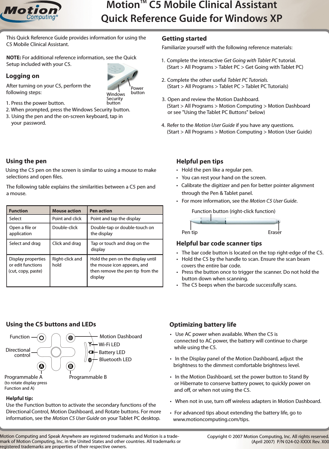 Familiarize yourself with the following reference materials:  1.  Complete the interactive Get Going with Tablet PC tutorial.     (Start &gt; All Programs &gt; Tablet PC &gt; Get Going with Tablet PC) 2.  Complete the other useful Tablet PC Tutorials.       (Start &gt; All Programs &gt; Tablet PC &gt; Tablet PC Tutorials)3.  Open and review the Motion Dashboard.      (Start &gt; All Programs &gt; Motion Computing &gt; Motion Dashboard      or see &quot;Using the Tablet PC Buttons&quot; below) 4. Refer to the Motion User Guide if you have any questions.      (Start &gt; All Programs &gt; Motion Computing &gt; Motion User Guide)Getting startedUsing the pen Using the C5 pen on the screen is similar to using a mouse to make selections and open les.The following table explains the similarities between a C5 pen and a mouse.Helpful bar code scanner tips•  The bar code button is located on the top right-edge of the C5.•  Hold the C5 by the handle to scan. Ensure the scan beam     covers the entire bar code. •  Press the button once to trigger the scanner. Do not hold the button down when scanning.•  The C5 beeps when the barcode successfully scans.•  Hold the pen like a regular pen.•  You can rest your hand on the screen.•   Calibrate the digitizer and pen for better pointer alignment through the Pen &amp; Tablet panel. •  For more information, see the Motion C5 User Guide.Select Point and click Point and tap the displayOpen a le or application Double-click Double-tap or double-touch on the   display   Select and drag Click and dragDisplay properties or edit functions (cut, copy, paste)Right-click and holdTap or touch and drag on the displayUsing the C5 buttons and LEDsProgrammable A(to rotate display press Function and A)Directional controlOptimizing battery life•  Use AC power when available. When the C5 is          connected to AC power, the battery will continue to charge     while using the C5.•   In the Display panel of the Motion Dashboard, adjust   the   brightness to the dimmest comfortable brightness level.•   In the Motion Dashboard, set the power button to Stand By    or Hibernate to conserve battery power, to quickly power on    and o, or when not using the C5. •   When not in use, turn o wireless adapters in Motion Dashboard.•   For advanced tips about extending the battery life, go to  www.motioncomputing.com/tips.Motion Computing and Speak Anywhere are registered trademarks and Motion is a trade-mark of Motion Computing, Inc. in the United States and other countries. All trademarks or registered trademarks are properties of their respective owners.Copyright © 2007 Motion Computing, Inc. All rights reserved.    (April 2007)  P/N 024-02-XXXX Rev. X00Helpful tip: Use the Function button to activate the secondary functions of the Directional  Control, Motion Dashboard, and Rotate buttons. For more information, see the Motion C5 User Guide on your Tablet PC desktop.MotionTM C5 Mobile Clinical AssistantQuick Reference Guide for Windows XPFunction button (right-click function)Eraser Pen tip ®Hold the pen on the display until the mouse icon appears, and then remove the pen tip  from  the display1. Press the power button.2. When prompted, press the Windows Security button.3.   Using the pen and the on-screen keyboard, tap in  your  password. Logging onAfter turning on your C5, perform the following steps:This Quick Reference Guide provides information for using the C5 Mobile Clinical Assistant.NOTE: For additional reference information, see the Quick Setup included with your C5.  Function   Mouse action   Pen actionProgrammable BWi-Fi LEDBattery LEDBluetooth LEDHelpful pen tipsWindows Security buttonPowerbuttonFunction Motion Dashboard