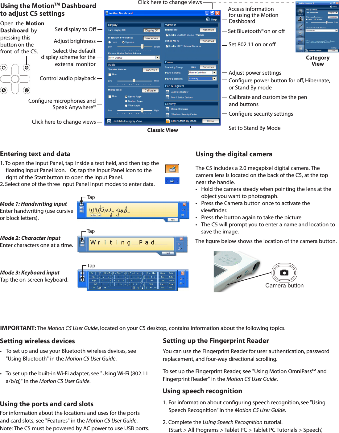 Open  the  Motion Dashboard  by pressing this button on the front of  the C5.You can use the Fingerprint Reader for user authentication, password replacement, and four-way directional scrolling.To set up the Fingerprint Reader, see &quot;Using Motion OmniPassTM and Fingerprint Reader&quot; in the Motion C5 User Guide.Setting up the Fingerprint ReaderUsing the MotionTM Dashboard  to adjust C5 settings1.  For information about conguring speech recognition,  see “Using   Speech Recognition” in the Motion C5 User Guide. 2.  Complete the Using Speech Recognition tutorial.     (Start &gt; All Programs &gt; Tablet PC &gt; Tablet PC Tutorials &gt; Speech)Using speech recognitionIMPORTANT: The Motion C5 User Guide, located on your C5 desktop, contains information about the following topics.Setting wireless devicesUsing the ports and card slotsFor information about the locations and uses for the ports and card slots, see &quot;Features&quot; in the Motion C5 User Guide.Note: The C5 must be powered by AC power to use USB ports.•   To set up and use your Bluetooth wireless devices, see  &quot;Using Bluetooth&quot; in the Motion C5 User Guide. •   To set up the built-in Wi-Fi adapter,  see &quot;Using Wi-Fi (802.11 a/b/g)&quot; in the Motion C5 User Guide. Using the digital cameraCamera buttonAdjust brightnessSelect the default display scheme for the external monitorControl audio playbackCongure  microphones and Speak Anywhere®  Category     ViewClassic ViewClick here to change views Access informationfor using the Motion DashboardSet display to OClick here to change viewsSet to Stand By ModeCongure power button  for o,  Hibernate, or Stand By modeCongure security settingsCalibrate and customize the pen and buttonsSet 802.11  on or oSet Bluetooth®  on or oAdjust power settingsEntering text and data1. To open the Input Panel, tap  inside a text eld, and then tap the oating Input Panel icon.   Or, tap the Input Panel icon to the right of the Start  button to open the Input Panel. 2. Select one of the three Input Panel input modes to enter data.Mode 3: Keyboard inputTap the on-screen keyboard.Mode 2: Character input     Enter characters one at a time.Mode 1: Handwriting input       Enter handwriting (use cursive or block letters).TapTapTap•  Hold the camera steady when pointing the lens at the object you want to photograph.•  Press the Camera button once to activate the     viewnder.•  Press the button again to take the picture. •  The C5 will prompt you to enter a name and location to save the image.The C5 includes a 2.0 megapixel digital camera. The camera lens is located on the back of the C5, at the top near the handle.The gure below shows the location of the camera button.