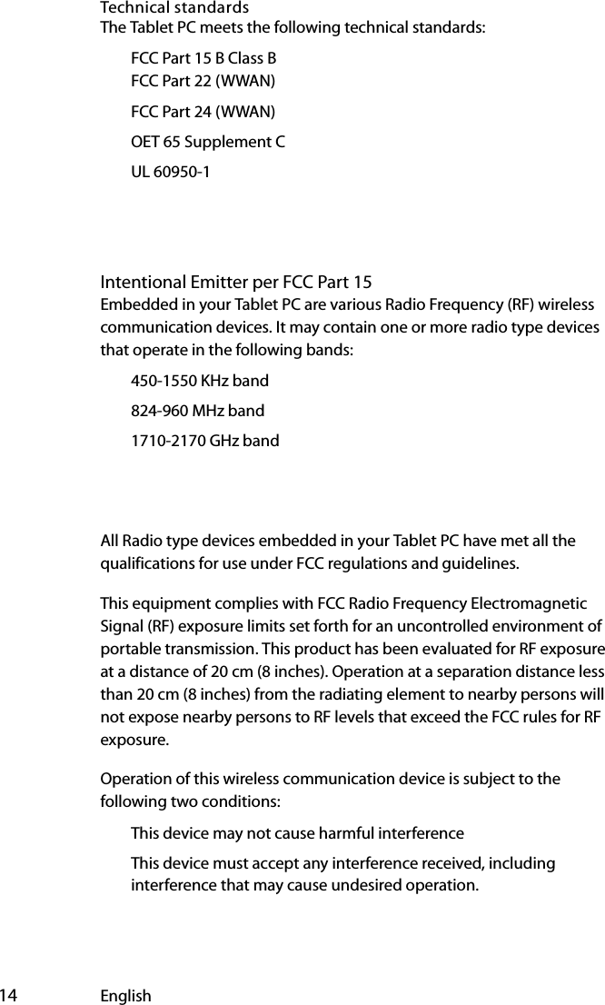  14 EnglishTechnical standardsThe Tablet PC meets the following technical standards:€FCC Part 15 B Class B€€€FCC Part 22 (WWAN)€FCC Part 24 (WWAN)€OET 65 Supplement C€UL 60950-1Intentional Emitter per FCC Part 15Embedded in your Tablet PC are various Radio Frequency (RF) wireless communication devices. It may contain one or more radio type devices that operate in the following bands:€450-1550 KHz band€824-960 MHz band€1710-2170 GHz band€€All Radio type devices embedded in your Tablet PC have met all the qualifications for use under FCC regulations and guidelines.This equipment complies with FCC Radio Frequency Electromagnetic Signal (RF) exposure limits set forth for an uncontrolled environment of portable transmission. This product has been evaluated for RF exposure at a distance of 20 cm (8 inches). Operation at a separation distance less than 20 cm (8 inches) from the radiating element to nearby persons will not expose nearby persons to RF levels that exceed the FCC rules for RF exposure.Operation of this wireless communication device is subject to the following two conditions:€This device may not cause harmful interference€This device must accept any interference received, including interference that may cause undesired operation.