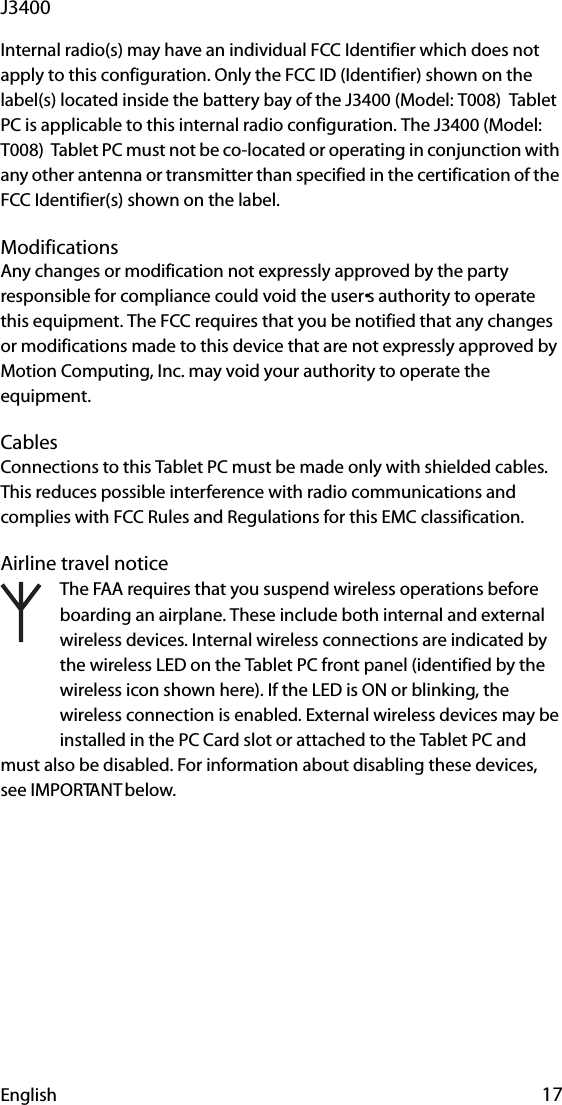 English 17J3400Internal radio(s) may have an individual FCC Identifier which does not apply to this configuration. Only the FCC ID (Identifier) shown on the label(s) located inside the battery bay of the J3400 (Model: T008)  Tablet PC is applicable to this internal radio configuration. The J3400 (Model: T008)  Tablet PC must not be co-located or operating in conjunction with any other antenna or transmitter than specified in the certification of the FCC Identifier(s) shown on the label.ModificationsAny changes or modification not expressly approved by the party responsible for compliance could void the user•s authority to operate this equipment. The FCC requires that you be notified that any changes or modifications made to this device that are not expressly approved by Motion Computing, Inc. may void your authority to operate the equipment. CablesConnections to this Tablet PC must be made only with shielded cables. This reduces possible interference with radio communications and complies with FCC Rules and Regulations for this EMC classification.Airline travel noticeThe FAA requires that you suspend wireless operations before boarding an airplane. These include both internal and external wireless devices. Internal wireless connections are indicated by the wireless LED on the Tablet PC front panel (identified by the wireless icon shown here). If the LED is ON or blinking, the wireless connection is enabled. External wireless devices may be installed in the PC Card slot or attached to the Tablet PC and must also be disabled. For information about disabling these devices, see IMPORTANT below.