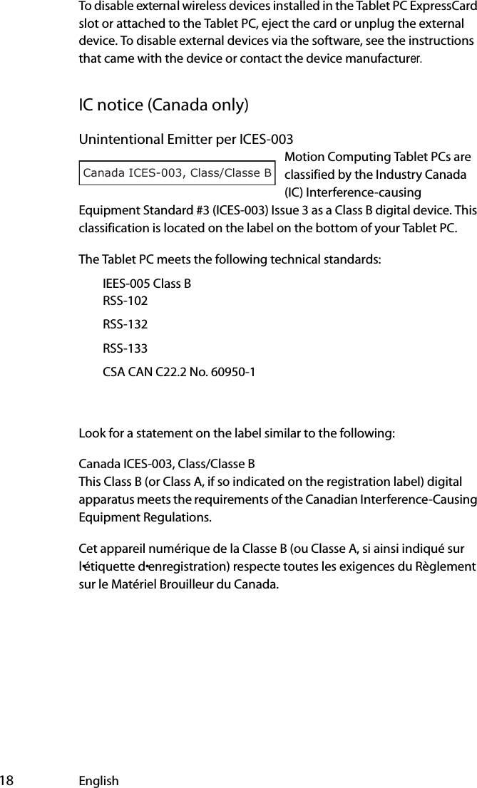 18 EnglishTo disable external wireless devices installed in the Tablet PC ExpressCard slot or attached to the Tablet PC, eject the card or unplug the external device. To disable external devices via the software, see the instructions that came with the device or contact the device manufacturer.IC notice (Canada only)Unintentional Emitter per ICES-003Motion Computing Tablet PCs are classified by the Industry Canada (IC) Interference-causing Equipment Standard #3 (ICES-003) Issue 3 as a Class B digital device. This classification is located on the label on the bottom of your Tablet PC. The Tablet PC meets the following technical standards:€IEES-005 Class B€€RSS-102€RSS-132€RSS-133€CSA CAN C22.2 No. 60950-1Look for a statement on the label similar to the following:Canada ICES-003, Class/Classe BThis Class B (or Class A, if so indicated on the registration label) digital apparatus meets the requirements of the Canadian Interference-Causing Equipment Regulations.Cet appareil numérique de la Classe B (ou Classe A, si ainsi indiqué sur l•étiquette d•enregistration) respecte toutes les exigences du Règlement sur le Matériel Brouilleur du Canada.Canada ICES-003, Class/Classe B