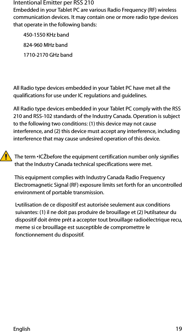 English 19Intentional Emitter per RSS 210Embedded in your Tablet PC are various Radio Frequency (RF) wireless communication devices. It may contain one or more radio type devices that operate in the following bands:€450-1550 KHz band€824-960 MHz band€1710-2170 GHz band€€All Radio type devices embedded in your Tablet PC have met all the qualifications for use under IC regulations and guidelines.All Radio type devices embedded in your Tablet PC comply with the RSS 210 and RSS-102 standards of the Industry Canada. Operation is subject to the following two conditions: (1) this device may not cause interference, and (2) this device must accept any interference, including interference that may cause undesired operation of this device.L•utilisation de ce dispositif est autorisée seulement aux conditions suivantes: (1) il ne doit pas produire de brouillage et (2) l•utilsateur du dispositif doit éntre prét a accepter tout brouillage radioélectrique recu, meme si ce brouillage est susceptible de compromettre le fonctionnement du dispositif.The term •ICŽ before the equipment certification number only signifies that the Industry Canada technical specifications were met.This equipment complies with Industry Canada Radio Frequency Electromagnetic Signal (RF) exposure limits set forth for an uncontrolled environment of portable transmission.