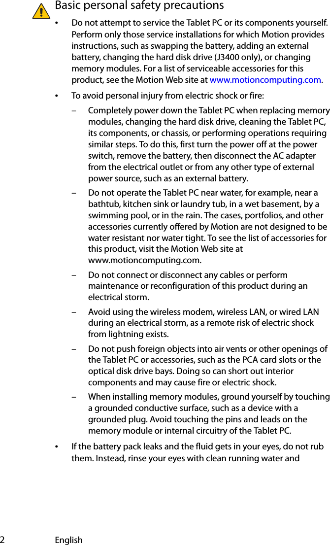  2EnglishBasic personal safety precautions•Do not attempt to service the Tablet PC or its components yourself. Perform only those service installations for which Motion provides instructions, such as swapping the battery, adding an external battery, changing the hard disk drive (J3400 only), or changing memory modules. For a list of serviceable accessories for this product, see the Motion Web site at www.motioncomputing.com.•To avoid personal injury from electric shock or fire:– Completely power down the Tablet PC when replacing memory modules, changing the hard disk drive, cleaning the Tablet PC, its components, or chassis, or performing operations requiring similar steps. To do this, first turn the power off at the power switch, remove the battery, then disconnect the AC adapter from the electrical outlet or from any other type of external power source, such as an external battery.– Do not operate the Tablet PC near water, for example, near a bathtub, kitchen sink or laundry tub, in a wet basement, by a swimming pool, or in the rain. The cases, portfolios, and other accessories currently offered by Motion are not designed to be water resistant nor water tight. To see the list of accessories for this product, visit the Motion Web site at www.motioncomputing.com.– Do not connect or disconnect any cables or perform maintenance or reconfiguration of this product during an electrical storm.– Avoid using the wireless modem, wireless LAN, or wired LAN during an electrical storm, as a remote risk of electric shock from lightning exists.– Do not push foreign objects into air vents or other openings of the Tablet PC or accessories, such as the PCA card slots or the optical disk drive bays. Doing so can short out interior components and may cause fire or electric shock.– When installing memory modules, ground yourself by touching a grounded conductive surface, such as a device with a grounded plug. Avoid touching the pins and leads on the memory module or internal circuitry of the Tablet PC.•If the battery pack leaks and the fluid gets in your eyes, do not rub them. Instead, rinse your eyes with clean running water and 