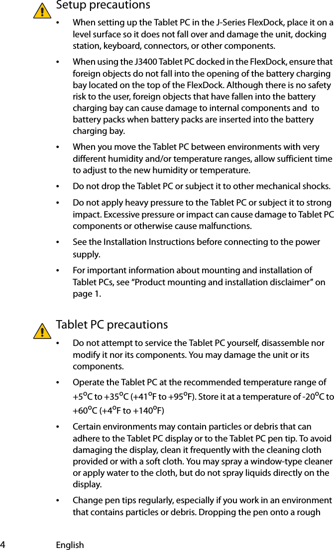  4EnglishSetup precautions•When setting up the Tablet PC in the J-Series FlexDock, place it on a level surface so it does not fall over and damage the unit, docking station, keyboard, connectors, or other components.•When using the J3400 Tablet PC docked in the FlexDock, ensure that  foreign objects do not fall into the opening of the battery charging bay located on the top of the FlexDock. Although there is no safety risk to the user, foreign objects that have fallen into the battery charging bay can cause damage to internal components and  to battery packs when battery packs are inserted into the battery charging bay.•When you move the Tablet PC between environments with very different humidity and/or temperature ranges, allow sufficient time to adjust to the new humidity or temperature.•Do not drop the Tablet PC or subject it to other mechanical shocks.•Do not apply heavy pressure to the Tablet PC or subject it to strong impact. Excessive pressure or impact can cause damage to Tablet PC components or otherwise cause malfunctions.•See the Installation Instructions before connecting to the power supply.•For important information about mounting and installation of Tablet PCs, see “Product mounting and installation disclaimer” on page 1.Tablet PC precautions•Do not attempt to service the Tablet PC yourself, disassemble nor modify it nor its components. You may damage the unit or its components.•Operate the Tablet PC at the recommended temperature range of +5oC to +35oC (+41oF to +95oF). Store it at a temperature of -20oC to +60oC (+4oF to +140oF)•Certain environments may contain particles or debris that can adhere to the Tablet PC display or to the Tablet PC pen tip. To avoid damaging the display, clean it frequently with the cleaning cloth provided or with a soft cloth. You may spray a window-type cleaner or apply water to the cloth, but do not spray liquids directly on the display.•Change pen tips regularly, especially if you work in an environment that contains particles or debris. Dropping the pen onto a rough 