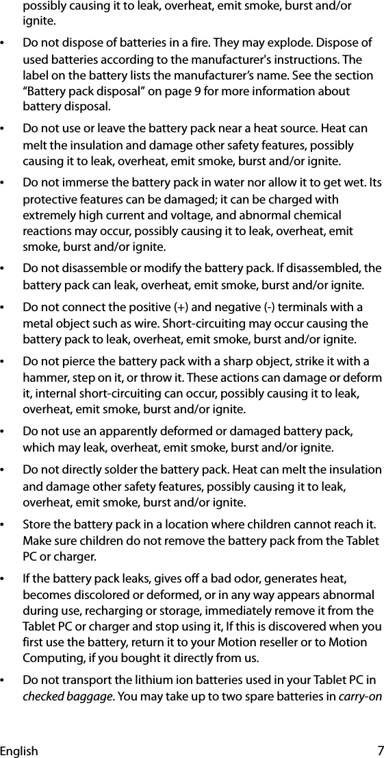 English 7possibly causing it to leak, overheat, emit smoke, burst and/or ignite.•Do not dispose of batteries in a fire. They may explode. Dispose of used batteries according to the manufacturer&apos;s instructions. The label on the battery lists the manufacturer’s name. See the section “Battery pack disposal” on page 9 for more information about battery disposal.•Do not use or leave the battery pack near a heat source. Heat can melt the insulation and damage other safety features, possibly causing it to leak, overheat, emit smoke, burst and/or ignite.•Do not immerse the battery pack in water nor allow it to get wet. Its protective features can be damaged; it can be charged with extremely high current and voltage, and abnormal chemical reactions may occur, possibly causing it to leak, overheat, emit smoke, burst and/or ignite.•Do not disassemble or modify the battery pack. If disassembled, the battery pack can leak, overheat, emit smoke, burst and/or ignite.•Do not connect the positive (+) and negative (-) terminals with a metal object such as wire. Short-circuiting may occur causing the battery pack to leak, overheat, emit smoke, burst and/or ignite.•Do not pierce the battery pack with a sharp object, strike it with a hammer, step on it, or throw it. These actions can damage or deform it, internal short-circuiting can occur, possibly causing it to leak, overheat, emit smoke, burst and/or ignite.•Do not use an apparently deformed or damaged battery pack, which may leak, overheat, emit smoke, burst and/or ignite.•Do not directly solder the battery pack. Heat can melt the insulation and damage other safety features, possibly causing it to leak, overheat, emit smoke, burst and/or ignite.•Store the battery pack in a location where children cannot reach it. Make sure children do not remove the battery pack from the Tablet PC or charger.•If the battery pack leaks, gives off a bad odor, generates heat, becomes discolored or deformed, or in any way appears abnormal during use, recharging or storage, immediately remove it from the Tablet PC or charger and stop using it, If this is discovered when you first use the battery, return it to your Motion reseller or to Motion Computing, if you bought it directly from us.•Do not transport the lithium ion batteries used in your Tablet PC in checked baggage. You may take up to two spare batteries in carry-on 
