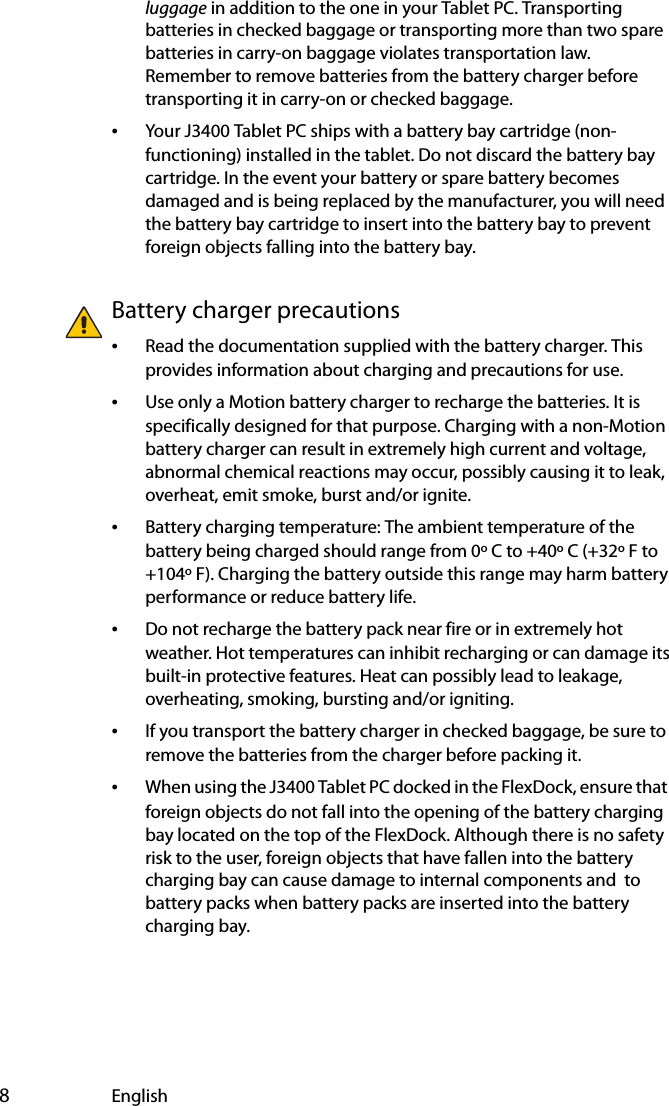  8Englishluggage in addition to the one in your Tablet PC. Transporting batteries in checked baggage or transporting more than two spare batteries in carry-on baggage violates transportation law. Remember to remove batteries from the battery charger before transporting it in carry-on or checked baggage.•Your J3400 Tablet PC ships with a battery bay cartridge (non-functioning) installed in the tablet. Do not discard the battery bay cartridge. In the event your battery or spare battery becomes damaged and is being replaced by the manufacturer, you will need the battery bay cartridge to insert into the battery bay to prevent foreign objects falling into the battery bay.Battery charger precautions•Read the documentation supplied with the battery charger. This provides information about charging and precautions for use.•Use only a Motion battery charger to recharge the batteries. It is specifically designed for that purpose. Charging with a non-Motion battery charger can result in extremely high current and voltage, abnormal chemical reactions may occur, possibly causing it to leak, overheat, emit smoke, burst and/or ignite.•Battery charging temperature: The ambient temperature of the battery being charged should range from 0º C to +40º C (+32º F to +104º F). Charging the battery outside this range may harm battery performance or reduce battery life.•Do not recharge the battery pack near fire or in extremely hot weather. Hot temperatures can inhibit recharging or can damage its built-in protective features. Heat can possibly lead to leakage, overheating, smoking, bursting and/or igniting.•If you transport the battery charger in checked baggage, be sure to remove the batteries from the charger before packing it.•When using the J3400 Tablet PC docked in the FlexDock, ensure that  foreign objects do not fall into the opening of the battery charging bay located on the top of the FlexDock. Although there is no safety risk to the user, foreign objects that have fallen into the battery charging bay can cause damage to internal components and  to battery packs when battery packs are inserted into the battery charging bay.