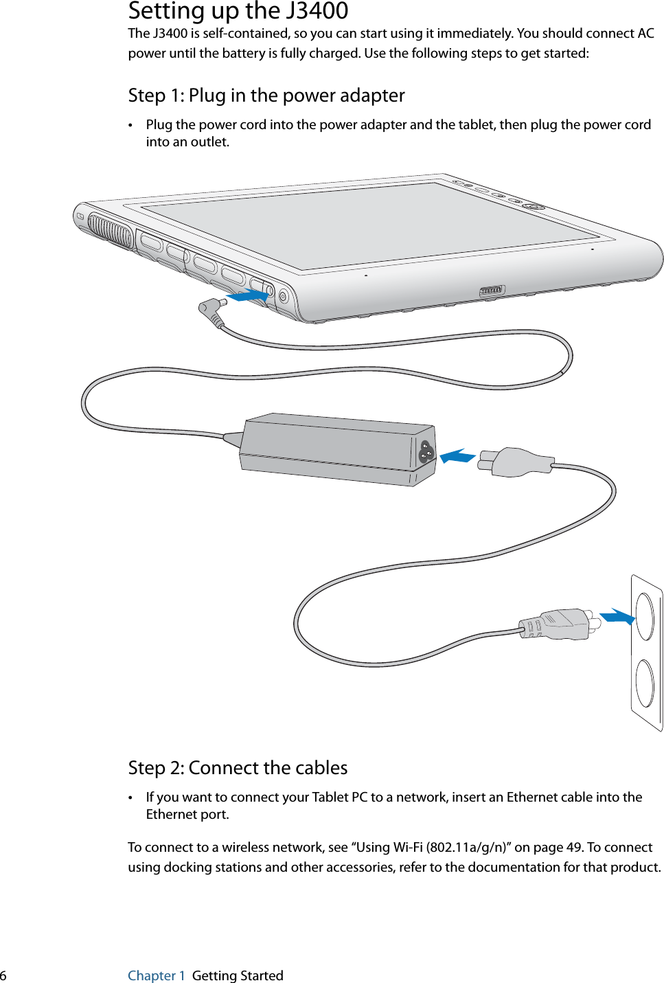 6Chapter 1 Getting StartedSetting up the J3400The J3400 is self-contained, so you can start using it immediately. You should connect AC power until the battery is fully charged. Use the following steps to get started:Step 1: Plug in the power adapter•Plug the power cord into the power adapter and the tablet, then plug the power cord into an outlet.Step 2: Connect the cables•If you want to connect your Tablet PC to a network, insert an Ethernet cable into the Ethernet port.To connect to a wireless network, see “Using Wi-Fi (802.11a/g/n)” on page 49. To connect using docking stations and other accessories, refer to the documentation for that product.